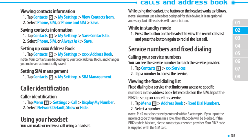 020304050607080135 Viewing contacts information1. Tap Contacts &lt; &gt; My Settings &gt; View Contacts from.2. Select Phone, SIM, or Phone and SIM &gt; Save.Saving contacts information1. Tap Contacts &lt; &gt; My Settings &gt; Save Contacts to.2. Select Phone, SIM, or Always Ask &gt; Save.Setting up xxxx Address Book1. Tap Contacts &lt; &gt; My Settings &gt; xxxx Address Book.note: Your contacts are backed up to your xxxx Address Book, and changes you make are automatically saved.Setting SIM management1. Tap Contacts &lt; &gt; My Settings &gt; SIM Management.Caller identificationCaller identification1. Tap Menu ; &gt; Settings &gt; Call &gt; Display My Number.2. Select Network Default, Show or Hide. Using your headsetYou can make or receive a call using a headset.While using the headset, the button on the headset works as follows.note: You must use a headset designed for this device. It is an optional accessory. Not all headsets will have a button.While in standby mode1.  Press the button on the headset to view the recent calls list and press the button again to redial the last call.Service numbers and fixed dialingCalling your service numbersYou can see the service number to reach the service provider. 1. Tap Contacts &lt; &gt; xxx Services.2.  Tap a number to access the service.Viewing the fixed dialing listFixed dialing is a service that limits your access to specific numbers in the address book list recorded on the SIM. Input the PIN2 to set up or cancel this service. 1. Tap Menu ; &gt; Address Book &gt; Fixed Dial Numbers.    2.  Select a number.note: PIN2 must be correctly entered within 3 attempts. If you input the incorrect code three times in a row, the PIN2 code will be blocked. If the PIN2 code is blocked, please contact your service provider. Your PIN2 code is supplied with the SIM card. 