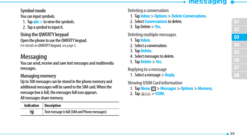 020304050607080139 Symbol modeYou can input symbols.1. Tap abc &gt; to view the symbols.  2.  Tap a symbol to input it. Using the QWERTY keypadOpen the phone to use the QWERTY keypad. For details on QWERTY keypad, see page 5.MessagingYou can send, receive and save text messages and multimedia messages. Managing memory Up to 300 messages can be stored in the phone memory and additional messages will be saved to the SIM card. When the message box is full, the messages full icon appears.  All messages share memory.Indication DescriptionText message is full (SIM and Phone messages)Deleting a conversation1. Tap Inbox &gt; Options &gt; Delete Conversations.2. Select Conversations to delete.3.  Tap Delete &gt; Yes.Deleting multiple messages 1. Tap Inbox.2.  Select a conversation.3. Tap Delete.4.  Select messages to delete.5. Tap Delete &gt; Yes.Replying to a message1.  Select a message &gt; Reply. Viewing USIM Card information1. Tap Menu ; &gt; Messages &gt; Options &gt; Memory.2. Tap   &gt; USIM.