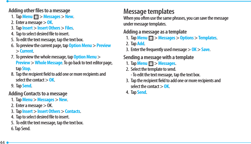 44 Adding other files to a message1. Tap Menu ; &gt; Messages &gt; New.2.  Enter a message &gt; OK.3. Tap Insert &gt; Insert Others &gt; Files.4.  Tap to select desired file to insert.5.  To edit the text message, tap the text box.6.  To preview the current page, tap Option Menu &gt; Preview &gt; Current.7.  To preview the whole message, tap Option Menu &gt; Preview &gt; Whole Message. To go back to text editor page, tap Stop.8.  Tap the recipient field to add one or more recipients and select the contact &gt; OK.9. Tap Send.  Adding Contacts to a message1. Tap Menu &gt; Messages &gt; New.2.  Enter a message &gt; OK.3. Tap Insert &gt; Insert Others &gt; Contacts.4.  Tap to select desired file to insert.5.  To edit the text message, tap the text box.6. Tap Send.Message templatesWhen you often use the same phrases, you can save the message under message templates. Adding a message as a template1. Tap Menu ; &gt; Messages &gt; Options &gt; Templates.2. Tap Add. 3.  Enter the frequently used message &gt; OK &gt; Save. Sending a message with a template1. Tap Menu ; &gt; Messages.2.  Select the template to send.   - To edit the text message, tap the text box.3.  Tap the recipient field to add one or more recipients and select the contact &gt; OK.4. Tap Send.  