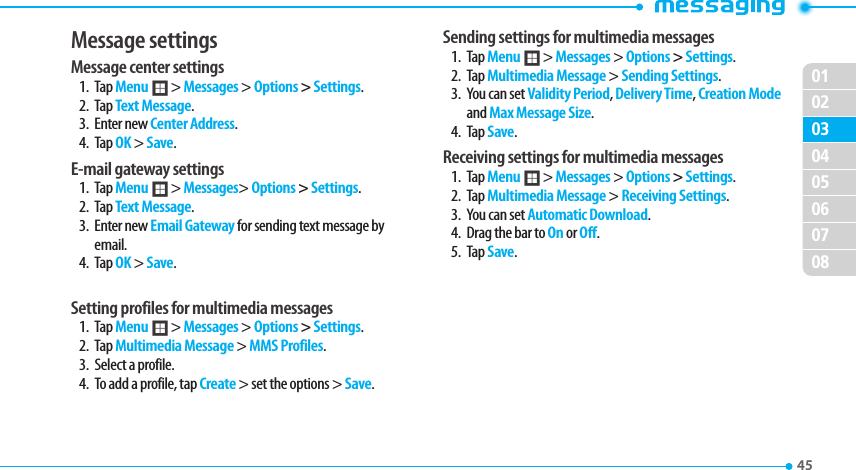 020304050607080145 Message settings Message center settings1. Tap Menu ; &gt; Messages &gt; Options &gt; Settings. 2. Tap Text Message.3. Enter new Center Address. 4. Tap OK &gt; Save.E-mail gateway settings1. Tap Menu ; &gt; Messages&gt; Options &gt; Settings. 2. Tap Text Message.3. Enter new Email Gateway for sending text message by email.4. Tap OK &gt; Save.Setting profiles for multimedia messages 1. Tap Menu ; &gt; Messages &gt; Options &gt; Settings.  2. Tap Multimedia Message &gt; MMS Profiles.3.  Select a profile.4.  To add a profile, tap Create &gt; set the options &gt; Save.Sending settings for multimedia messages1. Tap Menu ; &gt; Messages &gt; Options &gt; Settings.  2. Tap Multimedia Message &gt; Sending Settings. 3.  You can set Validity Period, Delivery Time, Creation Mode and Max Message Size. 4. Tap Save.Receiving settings for multimedia messages1. Tap Menu ; &gt; Messages &gt; Options &gt; Settings.  2. Tap Multimedia Message &gt; Receiving Settings.3.  You can set Automatic Download.4.  Drag the bar to On or Off.5. Tap Save.