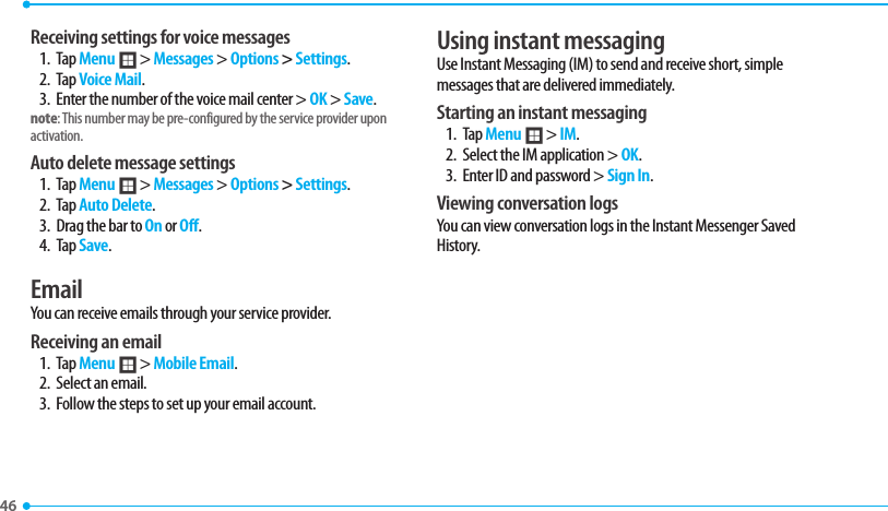 46 Receiving settings for voice messages1. Tap Menu ; &gt; Messages &gt; Options &gt; Settings.  2. Tap Voice Mail.3.  Enter the number of the voice mail center &gt; OK &gt; Save.note: This number may be pre-configured by the service provider upon activation.Auto delete message settings1. Tap Menu ; &gt; Messages &gt; Options &gt; Settings. 2. Tap Auto Delete.3.  Drag the bar to On or Off.4. Tap Save.EmailYou can receive emails through your service provider. Receiving an email1. Tap Menu ; &gt; Mobile Email.2.  Select an email.3.  Follow the steps to set up your email account.Using instant messagingUse Instant Messaging (IM) to send and receive short, simple messages that are delivered immediately.Starting an instant messaging1. Tap Menu ; &gt; IM.2.  Select the IM application &gt; OK.3.  Enter ID and password &gt; Sign In. Viewing conversation logsYou can view conversation logs in the Instant Messenger Saved History.
