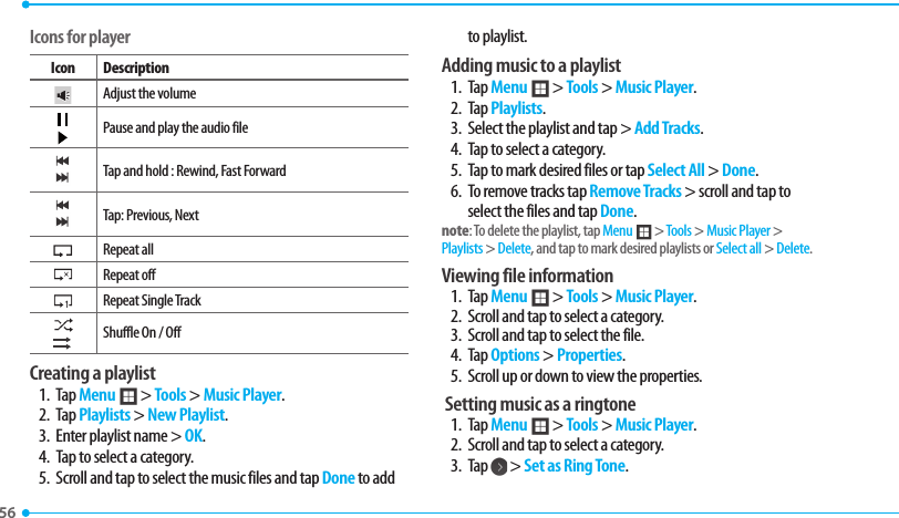 56 Icons for playerIcon DescriptionAdjust the volumePause and play the audio fileTap and hold : Rewind, Fast ForwardTap: Previous, NextRepeat all Repeat offRepeat Single TrackShuffle On / OffCreating a playlist1. Tap Menu ; &gt; Tools &gt; Music Player.2. Tap Playlists &gt; New Playlist. 3.  Enter playlist name &gt; OK.4.  Tap to select a category.5.  Scroll and tap to select the music files and tap Done to add to playlist.Adding music to a playlist1. Tap Menu ; &gt; Tools &gt; Music Player.2. Tap Playlists.3.  Select the playlist and tap &gt; Add Tracks.4.  Tap to select a category.5.  Tap to mark desired files or tap Select All &gt; Done.6.  To remove tracks tap Remove Tracks &gt; scroll and tap to select the files and tap Done.note: To delete the playlist, tap Menu ; &gt; Tools &gt; Music Player &gt; Playlists &gt; Delete, and tap to mark desired playlists or Select all &gt; Delete. Viewing file information 1. Tap Menu ; &gt; Tools &gt; Music Player.2.  Scroll and tap to select a category.3.  Scroll and tap to select the file.4. Tap Options &gt; Properties.5.  Scroll up or down to view the properties.  Setting music as a ringtone1. Tap Menu ; &gt; Tools &gt; Music Player.2.  Scroll and tap to select a category.3. Tap   &gt; Set as Ring Tone.