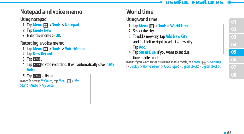 020304050607080163 Notepad and voice memoUsing notepad1. Tap Menu ; &gt; Tools &gt; Notepad.2. Tap Create New.3.  Enter the memo &gt; OK.Recording a voice memo1. Tap Menu ; &gt; Tools &gt; Voice Memo.2.  Tap New Record.3. Tap 2.4. Tap   to stop recording. It will automatically save in My Voice.5. Tap   to listen.note: To access My Voice, tap Menu ;&gt; My Stuff &gt; Audio &gt; My Voice.World timeUsing world time1. Tap Menu ; &gt; Tools&gt; World Time.2.  Select the city.3.  To add a new city, tap Add New City and flick left or right to select a new city. Tap Add.4. Tap Set as Dual if you want to set dual time in idle mode.note: If you want to set dual time in idle mode, tap Menu ; &gt; Settings &gt; Display &gt; Home Screen &gt; Clock Type &gt; Digital Clock &gt; Digital Clock 5.