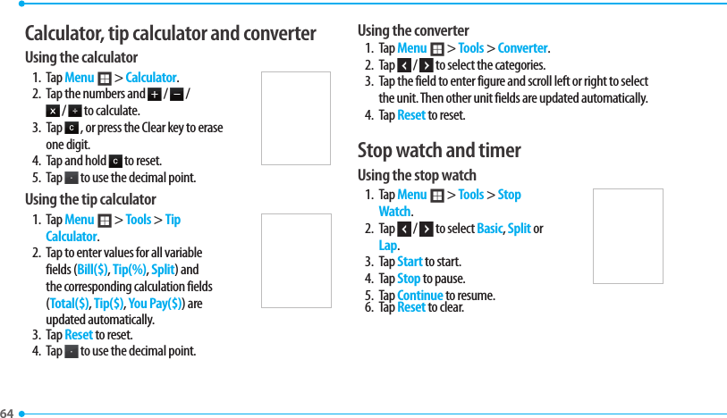 64 Calculator, tip calculator and converter Using the calculator1. Tap Menu ; &gt; Calculator.2.  Tap the numbers and   /   /  /   to calculate.3. Tap   , or press the Clear key to erase one digit. 4.  Tap and hold   to reset.5. Tap   to use the decimal point.Using the tip calculator1. Tap Menu ; &gt; Tools &gt; Tip Calculator.2.  Tap to enter values for all variable fields (Bill($), Tip(%), Split) and the corresponding calculation fields (Total($), Tip($), You Pay($)) are updated automatically. 3. Tap Reset to reset.4. Tap   to use the decimal point.Using the converter1. Tap Menu ; &gt; Tools &gt; Converter.2. Tap   /   to select the categories. 3.  Tap the field to enter figure and scroll left or right to select the unit. Then other unit fields are updated automatically. 4. Tap Reset to reset.Stop watch and timerUsing the stop watch1. Tap Menu ; &gt; Tools &gt; Stop Watch.2. Tap   /   to select Basic, Split or Lap.3. Tap Start to start.4. Tap Stop to pause.5. Tap Continue to resume. 6. Tap Reset to clear. 