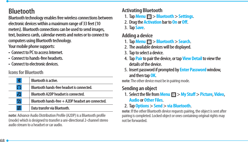 68 BluetoothBluetooth technology enables free wireless connections between electronic devices within a maximum range of 33 feet (10 meters). Bluetooth connections can be used to send images, text, business cards, calendar events and notes or to connect to computers using Bluetooth technology.Your mobile phone supports:t $POOFDUUP1$UPBDDFTT*OUFSOFUt $POOFDUUPIBOETGSFFIFBETFUTt $POOFDUUPFMFDUSPOJDEFWJDFTIcons for BluetoothBluetooth is active.#MVFUPPUIIBOETGSFFIFBETFUJTDPOOFDUFEBluetooth A2DP headset is connected.#MVFUPPUIIBOETGSFF&quot;%1IFBETFUBSFDPOOFDUFEData transfer via Bluetooth.note: Advance Audio Distribution Profile (A2DP) is a Bluetooth profile NPEFXIJDIJTEFTJHOFEUPUSBOTGFSBVOJEJSFDUJPOBMDIBOOFMTUFSFPaudio stream to a headset or car audio.Activating Bluetooth1. Tap Menu ; &gt; Bluetooth &gt; Settings.2. Drag the Activation bar to On or Off.3. Tap Save.Adding a device1. Tap Menu ; &gt; Bluetooth &gt; Search.2.  The available devices will be displayed.3.  Tap to select a device.4. Tap Pair to pair the device, or tap View Detail to view the details of the device. *OTFSUQBTTXPSEJGQSPNQUFECZEnter Password window, and then tap OK.note: The other device must be in pairing mode. Sending an object 1.  Select the file from Menu ; &gt; My Stuff &gt; Picture, Video, Audio or Other Files.2. Tap Options &gt; Send &gt; via Bluetooth.note*GUIFPUIFS#MVFUPPUIEFWJDFSFRVFTUTQBJSJOHUIFPCKFDUJTTFOUBGUFSQBJSJOHJTDPNQMFUFE-PDLFEPCKFDUPSPOFTDPOUBJOJOHPSJHJOBMSJHIUTNBZnot be forwarded.