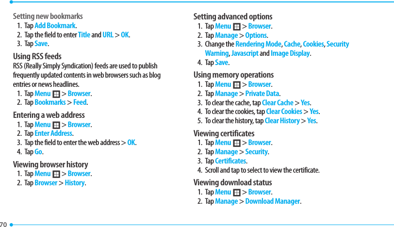 70 Setting new bookmarks1. Tap Add Bookmark.2.  Tap the field to enter Title and URL &gt; OK.3. Tap Save. Using RSS feedsRSS (Really Simply Syndication) feeds are used to publish GSFRVFOUMZVQEBUFEDPOUFOUTJOXFCCSPXTFSTTVDIBTCMPHentries or news headlines.1. Tap Menu ; &gt; Browser.2. Tap Bookmarks &gt; Feed.Entering a web address1. Tap Menu ; &gt; Browser.2. Tap Enter Address.3.  Tap the field to enter the web address &gt; OK.4. Tap Go.Viewing browser history1. Tap Menu ; &gt; Browser.2. Tap Browser &gt; History. Setting advanced options1. Tap Menu ; &gt; Browser.2. Tap Manage &gt; Options. $IBOHFUIFRendering Mode, Cache, Cookies, Security Warning, Javascript and Image Display.4. Tap Save.Using memory operations1. Tap Menu ; &gt; Browser.2. Tap Manage &gt; Private Data. 3.  To clear the cache, tap Clear Cache &gt; Yes.4.  To clear the cookies, tap Clear Cookies &gt; Yes. 5.  To clear the history, tap Clear History &gt; Yes.Viewing certificates1. Tap Menu ; &gt; Browser.2. Tap Manage &gt; Security.3. Tap Certificates.4.  Scroll and tap to select to view the certificate.Viewing download status1. Tap Menu ; &gt; Browser.2. Tap Manage &gt; Download Manager.