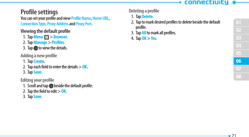 020304050607080171 Profile settings You can set your profile and view Profile Name, Home URL, $POOFDUJPO5ZQF, Proxy Address and Proxy Port. Viewing the default profile1. Tap Menu ; &gt; Browser.2. Tap Manage &gt; Profiles.3. Tap   to view the details.Adding a new profile1. Tap Create.2.  Tap each field to enter the details &gt; OK.3. Tap Save.Editing your profile1.  Scroll and tap   beside the default profile.2.  Tap the field to edit &gt; OK.3. Tap Save.Deleting a profile1. Tap Delete. 2.  Tap to mark desired profiles to delete beside the default profile.3. Tap All to mark all profiles. 4. Tap OK &gt; Yes.