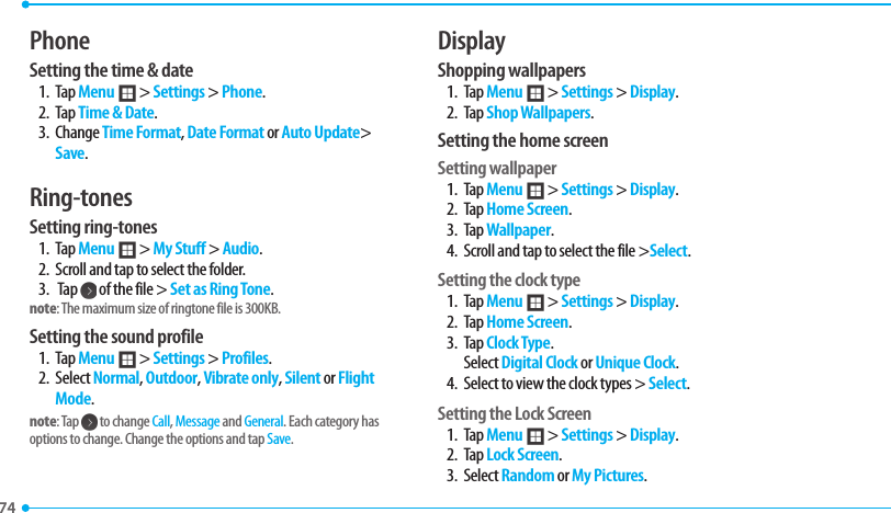 74 PhoneSetting the time &amp; date1. Tap Menu ; &gt; Settings &gt; Phone.2. Tap Time &amp; Date.3. Change Time Format, Date Format or Auto Update&gt; Save.Ring-tones Setting ring-tones1. Tap Menu ; &gt; My Stuff &gt; Audio.2.  Scroll and tap to select the folder.3.  Tap   of the file &gt; Set as Ring Tone.note: The maximum size of ringtone file is 300KB.Setting the sound profile1. Tap Menu ; &gt; Settings &gt; Profiles.2. Select Normal, Outdoor, Vibrate only, Silent or Flight Mode. note: Tap   to change Call, Message and General. Each category has options to change. Change the options and tap Save.DisplayShopping wallpapers1. Tap Menu ; &gt; Settings &gt; Display.2. Tap Shop Wallpapers. Setting the home screenSetting wallpaper1. Tap Menu ; &gt; Settings &gt; Display.2. Tap Home Screen. 3. Tap Wallpaper.4.  Scroll and tap to select the file &gt;Select.Setting the clock type1. Tap Menu ; &gt; Settings &gt; Display.2. Tap Home Screen.3. Tap Clock Type. Select Digital Clock or Unique Clock.4.  Select to view the clock types &gt; Select.Setting the Lock Screen1. Tap Menu ; &gt; Settings &gt; Display.2. Tap Lock Screen.3. Select Random or My Pictures.
