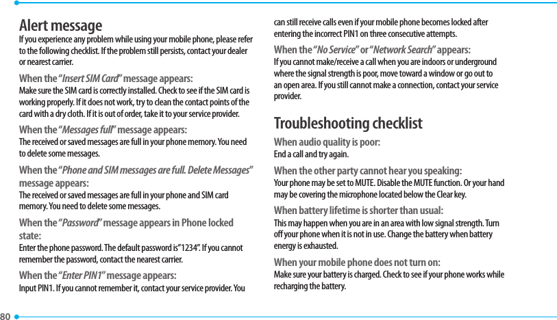 80 Alert messageIf you experience any problem while using your mobile phone, please refer to the following checklist. If the problem still persists, contact your dealer or nearest carrier.When the “Insert SIM Card” message appears: Make sure the SIM card is correctly installed. Check to see if the SIM card is working properly. If it does not work, try to clean the contact points of the card with a dry cloth. If it is out of order, take it to your service provider.When the “Messages full” message appears:The received or saved messages are full in your phone memory. You need to delete some messages.When the “Phone and SIM messages are full. Delete Messages” message appears:The received or saved messages are full in your phone and SIM card memory. You need to delete some messages.When the “Password” message appears in Phone locked state:Enter the phone password. The default password is”1234”. If you cannot remember the password, contact the nearest carrier.When the “Enter PIN1” message appears:Input PIN1. If you cannot remember it, contact your service provider. You can still receive calls even if your mobile phone becomes locked after entering the incorrect PIN1 on three consecutive attempts.When the “No Service” or “Network Search” appears:If you cannot make/receive a call when you are indoors or underground where the signal strength is poor, move toward a window or go out to an open area. If you still cannot make a connection, contact your service provider.Troubleshooting checklistWhen audio quality is poor:End a call and try again. When the other party cannot hear you speaking:Your phone may be set to MUTE. Disable the MUTE function. Or your hand may be covering the microphone located below the Clear key.When battery lifetime is shorter than usual:This may happen when you are in an area with low signal strength. Turn off your phone when it is not in use. Change the battery when battery energy is exhausted.When your mobile phone does not turn on:Make sure your battery is charged. Check to see if your phone works while recharging the battery.