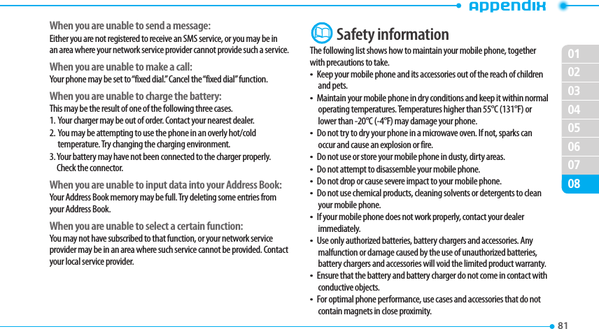 020304050607010881 When you are unable to send a message:Either you are not registered to receive an SMS service, or you may be in an area where your network service provider cannot provide such a service.When you are unable to make a call:Your phone may be set to “fixed dial.” Cancel the “fixed dial” function.When you are unable to charge the battery:This may be the result of one of the following three cases.1.   Your charger may be out of order. Contact your nearest dealer.2.   You may be attempting to use the phone in an overly hot/cold temperature. Try changing the charging environment.3.  Your battery may have not been connected to the charger properly. Check the connector.When you are unable to input data into your Address Book:Your Address Book memory may be full. Try deleting some entries from your Address Book.When you are unable to select a certain function:You may not have subscribed to that function, or your network service provider may be in an area where such service cannot be provided. Contact your local service provider.  Safety informationThe following list shows how to maintain your mobile phone, together with precautions to take.t Keep your mobile phone and its accessories out of the reach of children and pets.t Maintain your mobile phone in dry conditions and keep it within normal operating temperatures. Temperatures higher than 55°C (131°F) or lower than -20°C (-4°F) may damage your phone.t Do not try to dry your phone in a microwave oven. If not, sparks can occur and cause an explosion or fire.t Do not use or store your mobile phone in dusty, dirty areas.t Do not attempt to disassemble your mobile phone.t Do not drop or cause severe impact to your mobile phone.t Do not use chemical products, cleaning solvents or detergents to clean your mobile phone. t If your mobile phone does not work properly, contact your dealer immediately. t Use only authorized batteries, battery chargers and accessories. Any malfunction or damage caused by the use of unauthorized batteries, battery chargers and accessories will void the limited product warranty.t Ensure that the battery and battery charger do not come in contact with conductive objects.t For optimal phone performance, use cases and accessories that do not contain magnets in close proximity.
