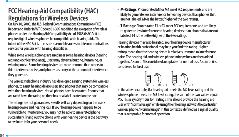 84 FCC Hearing-Aid Compatibility (HAC) Regulations for Wireless DevicesOn July 10, 2003, the U.S. Federal Communications Commission (FCC) Report and Order in WT Docket 01-309 modified the exception of wireless phones under the Hearing Aid Compatibility Act of 1988 (HAC Act) to require digital wireless phones be compatible with hearing-aids. The intent of the HAC Act is to ensure reasonable access to telecommunications services for persons with hearing disabilities. While some wireless phones are used near some hearing devices (hearing aids and cochlear implants), users may detect a buzzing, humming, or whining noise. Some hearing devices are more immune than others to this interference noise, and phones also vary in the amount of interference they generate.The wireless telephone industry has developed a rating system for wireless phones, to assist hearing device users find phones that may be compatible with their hearing devices. Not all phones have been rated. Phones that are rated have the rating on their box or a label located on the box. The ratings are not guarantees. Results will vary depending on the user’s hearing device and hearing loss. If your hearing device happens to be vulnerable to interference, you may not be able to use a rated phone successfully. Trying out the phone with your hearing device is the best way to evaluate it for your personal needs.t  M-Ratings: Phones rated M3 or M4 meet FCC requirements and are likely to generate less interference to hearing devices than phones that are not labeled. M4 is the better/higher of the two ratings.t  T-Ratings: Phones rated T3 or T4 meet FCC requirements and are likely to generate less interference to hearing devices than phones that are not labeled. T4 is the better/higher of the two ratings.Hearing devices may also be rated. Your hearing device manufacturer or hearing health professional may help you find this rating. Higher ratings mean that the hearing device is relatively immune to interference noise. The hearing aid and wireless phone rating values are then added together. A sum of 5 is considered acceptable for normal use. A sum of 6 is considered for best use. In the above example, if a hearing aid meets the M2 level rating and the wireless phone meets the M3 level rating, the sum of the two values equal M5. This is synonymous for T ratings. This should provide the hearing aid user with “normal usage” while using their hearing aid with the particular wireless phone. “Normal usage” in this context is defined as a signal quality that is acceptable for normal operation. 