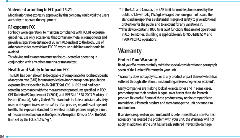 86 Statement according to FCC part 15.21Modifications not expressly approved by this company could void the user’s authority to operate the equipment.RF exposure FCCFor body worn operation, to maintain compliance with FCC RF exposure guidelines, use only accessories that contain no metallic components and provide a separation distance of 20 mm (0.6 inches) to the body. Use of other accessories may violate FCC RF exposure guidelines and should be avoided.This device and its antenna must not be co-located or operating in conjunction with any other antenna or transmitter.Health and Safety Information FCCThis EUT has been shown to be capable of compliance for localized specific absorption rate (SAR) for uncontrolled environment/general population exposure limits specified in ANSI/IEEE Std. C95.1-1992 and had been tested in accordance with the measurement procedures specified in FCC/OET Bulletin 65 Supplement C (2001) and IEEE Std. 1528-2003 Ministry of Health (Canada), Safety Code 6. The standards include a substantial safety margin designed to assure the safety of all persons, regardless of age and health. The exposure standard for wireless mobile phones employs a unit of measurement known as the Specific Absorption Rate, or SAR. The SAR limit set by the FCC is 1.6W/kg *.  *  In the U.S. and Canada, the SAR limit for mobile phones used by the public is 1.6 watts/kg (W/kg) averaged over one gram of tissue. The standard incorporates a substantial margin of safety to give additional protection for the public and to account for any variations in. ** This device contains 1800 MHz GSM functions that are not operational in U.S. Territories; this filing is applicable only for 850 MHz GSM and 1900 MHz PCS operations.WarrantyProtect Your WarrantyRead your Warranty carefully, with the special consideration to paragraph seven of the Limited Warranty for your unit.“Warranty does not apply to... or to any product or part thereof which has suffered through alteration... mishandling, misuse, neglect or accident”.Many companies are making look alike accessories and in some cases, promoting that their product is equal to or better than the Pantech product. Be careful. Some of these products may not be compatible to use with your Pantech product and may damage the unit or cause it to malfunction.If service is required on your unit and it is determined that a non-Pantech accessory has created the problem with your unit, the Warranty will not apply. In addition, if the unit has already suffered irreversible damage 