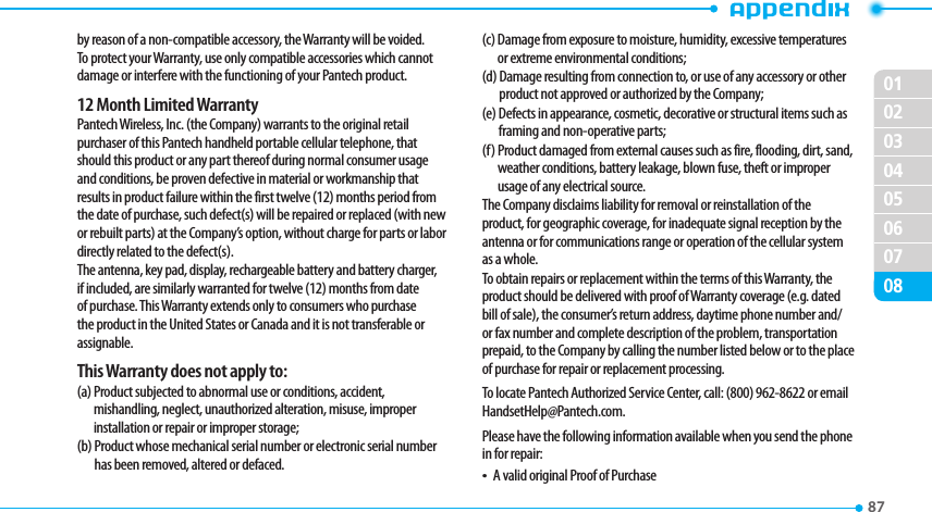 020304050607010887 by reason of a non-compatible accessory, the Warranty will be voided. To protect your Warranty, use only compatible accessories which cannot damage or interfere with the functioning of your Pantech product.12 Month Limited WarrantyPantech Wireless, Inc. (the Company) warrants to the original retail purchaser of this Pantech handheld portable cellular telephone, that should this product or any part thereof during normal consumer usage and conditions, be proven defective in material or workmanship that results in product failure within the first twelve (12) months period from the date of purchase, such defect(s) will be repaired or replaced (with new or rebuilt parts) at the Company’s option, without charge for parts or labor directly related to the defect(s).The antenna, key pad, display, rechargeable battery and battery charger, if included, are similarly warranted for twelve (12) months from date of purchase. This Warranty extends only to consumers who purchase the product in the United States or Canada and it is not transferable or assignable.This Warranty does not apply to:(a)  Product subjected to abnormal use or conditions, accident, mishandling, neglect, unauthorized alteration, misuse, improper installation or repair or improper storage;(b)   Product whose mechanical serial number or electronic serial number has been removed, altered or defaced.(c)   Damage from exposure to moisture, humidity, excessive temperatures or extreme environmental conditions;(d)   Damage resulting from connection to, or use of any accessory or other product not approved or authorized by the Company;(e)   Defects in appearance, cosmetic, decorative or structural items such as framing and non-operative parts;(f)   Product damaged from external causes such as fire, flooding, dirt, sand, weather conditions, battery leakage, blown fuse, theft or improper usage of any electrical source.The Company disclaims liability for removal or reinstallation of the product, for geographic coverage, for inadequate signal reception by the antenna or for communications range or operation of the cellular system as a whole.To obtain repairs or replacement within the terms of this Warranty, the product should be delivered with proof of Warranty coverage (e.g. dated bill of sale), the consumer’s return address, daytime phone number and/or fax number and complete description of the problem, transportation prepaid, to the Company by calling the number listed below or to the place of purchase for repair or replacement processing.To locate Pantech Authorized Service Center, call: (800) 962-8622 or email HandsetHelp@Pantech.com.Please have the following information available when you send the phone in for repair:t A valid original Proof of Purchase