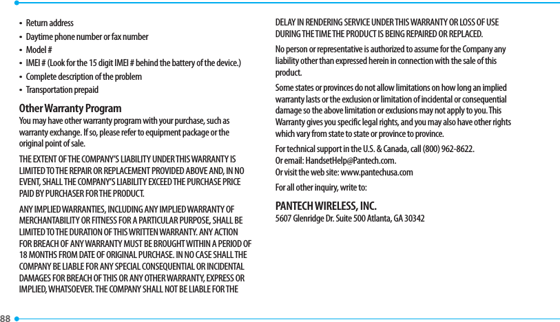88 t Return addresst Daytime phone number or fax numbert Model #t IMEI # (Look for the 15 digit IMEI # behind the battery of the device.)t Complete description of the problemt Transportation prepaidOther Warranty ProgramYou may have other warranty program with your purchase, such as warranty exchange. If so, please refer to equipment package or the original point of sale.THE EXTENT OF THE COMPANY’S LIABILITY UNDER THIS WARRANTY IS LIMITED TO THE REPAIR OR REPLACEMENT PROVIDED ABOVE AND, IN NO EVENT, SHALL THE COMPANY’S LIABILITY EXCEED THE PURCHASE PRICE PAID BY PURCHASER FOR THE PRODUCT.ANY IMPLIED WARRANTIES, INCLUDING ANY IMPLIED WARRANTY OF MERCHANTABILITY OR FITNESS FOR A PARTICULAR PURPOSE, SHALL BE LIMITED TO THE DURATION OF THIS WRITTEN WARRANTY. ANY ACTION FOR BREACH OF ANY WARRANTY MUST BE BROUGHT WITHIN A PERIOD OF 18 MONTHS FROM DATE OF ORIGINAL PURCHASE. IN NO CASE SHALL THE COMPANY BE LIABLE FOR ANY SPECIAL CONSEQUENTIAL OR INCIDENTAL DAMAGES FOR BREACH OF THIS OR ANY OTHER WARRANTY, EXPRESS OR IMPLIED, WHATSOEVER. THE COMPANY SHALL NOT BE LIABLE FOR THE DELAY IN RENDERING SERVICE UNDER THIS WARRANTY OR LOSS OF USE DURING THE TIME THE PRODUCT IS BEING REPAIRED OR REPLACED.No person or representative is authorized to assume for the Company any liability other than expressed herein in connection with the sale of this product.Some states or provinces do not allow limitations on how long an implied warranty lasts or the exclusion or limitation of incidental or consequential damage so the above limitation or exclusions may not apply to you. This Warranty gives you specific legal rights, and you may also have other rights which vary from state to state or province to province.For technical support in the U.S. &amp; Canada, call (800) 962-8622. Or email: HandsetHelp@Pantech.com. Or visit the web site: www.pantechusa.comFor all other inquiry, write to:PANTECH WIRELESS, INC.5607 Glenridge Dr. Suite 500 Atlanta, GA 30342