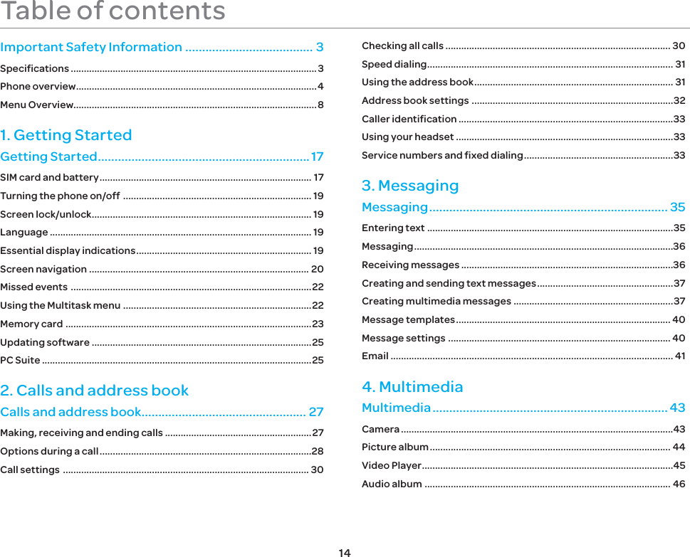 14Table of contentsImportant Safety Information ...................................... 3Specifications ..............................................................................................3Phone overview ............................................................................................4Menu Overview.............................................................................................81. Getting StartedGetting Started ............................................................... 17SIM card and battery ................................................................................. 17Turning the phone on/off  ........................................................................ 19Screen lock/unlock .................................................................................... 19Language .................................................................................................... 19Essential display indications ................................................................... 19Screen navigation .................................................................................... 20Missed events  ............................................................................................22Using the Multitask menu  ........................................................................22Memory card  ..............................................................................................23Updating software ....................................................................................25PC Suite .......................................................................................................252. Calls and address bookCalls and address book................................................. 27Making, receiving and ending calls ........................................................27Options during a call .................................................................................28Call settings  .............................................................................................. 30Checking all calls ...................................................................................... 30Speed dialing .............................................................................................. 31Using the address book ............................................................................ 31Address book settings  .............................................................................32Caller identification ..................................................................................33Using your headset ...................................................................................33Service numbers and fixed dialing .........................................................333. MessagingMessaging ....................................................................... 35Entering text ..............................................................................................35Messaging ...................................................................................................36Receiving messages .................................................................................36Creating and sending text messages ....................................................37Creating multimedia messages .............................................................37Message templates .................................................................................. 40Message settings  ..................................................................................... 40Email ............................................................................................................ 414. MultimediaMultimedia ...................................................................... 43Camera ........................................................................................................43Picture album ............................................................................................ 44Video Player ................................................................................................45Audio album .............................................................................................. 46