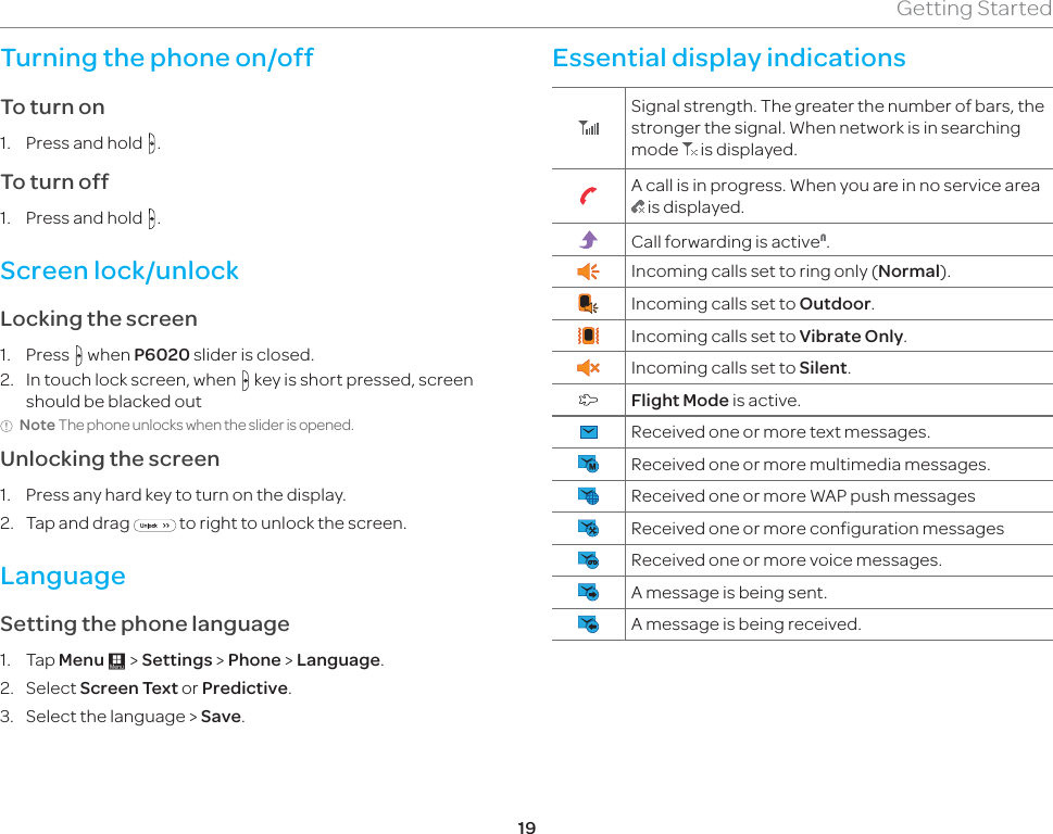 19Getting StartedTurning the phone on/off To turn on 1.  Press and hold  .To turn off1.  Press and hold  .Screen lock/unlockLocking the screen1. Press  when P6020 slider is closed.2.  In touch lock screen, when   key is short pressed, screen should be blacked outNote The phone unlocks when the slider is opened.Unlocking the screen1.  Press any hard key to turn on the display.2.  Tap and drag   to right to unlock the screen.LanguageSetting the phone language1. Tap Menu : &gt; Settings &gt; Phone &gt; Language. 2. Select Screen Text or Predictive.3.  Select the language &gt; Save.Essential display indicationsSignal strength. The greater the number of bars, the stronger the signal. When network is in searching mode   is displayed.A call is in progress. When you are in no service area  is displayed.Call forwarding is active1.Incoming calls set to ring only (Normal). Incoming calls set to Outdoor. Incoming calls set to Vibrate Only.Incoming calls set to Silent.Flight Mode is active.Received one or more text messages.Received one or more multimedia messages.Received one or more WAP push messagesReceived one or more configuration messagesReceived one or more voice messages.A message is being sent.A message is being received.