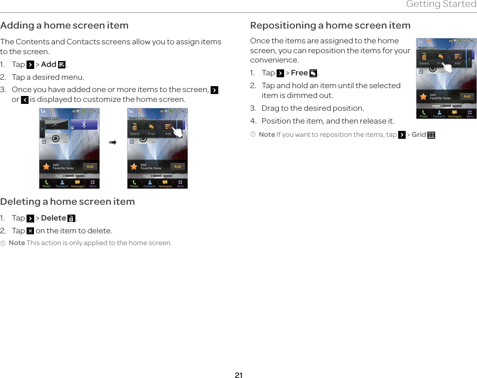 21Getting StartedAdding a home screen itemThe Contents and Contacts screens allow you to assign items to the screen.1. Tap   &gt; Add  .2.  Tap a desired menu.3.  Once you have added one or more items to the screen,   or   is displayed to customize the home screen.®Deleting a home screen item1. Tap   &gt; Delete  .2. Tap   on the item to delete.Note This action is only applied to the home screen. Repositioning a home screen itemOnce the items are assigned to the home screen, you can reposition the items for your convenience.1. Tap   &gt; Free  .2.  Tap and hold an item until the selected item is dimmed out.3.  Drag to the desired position.4.  Position the item, and then release it.Note If you want to reposition the items, tap   &gt; Grid  .