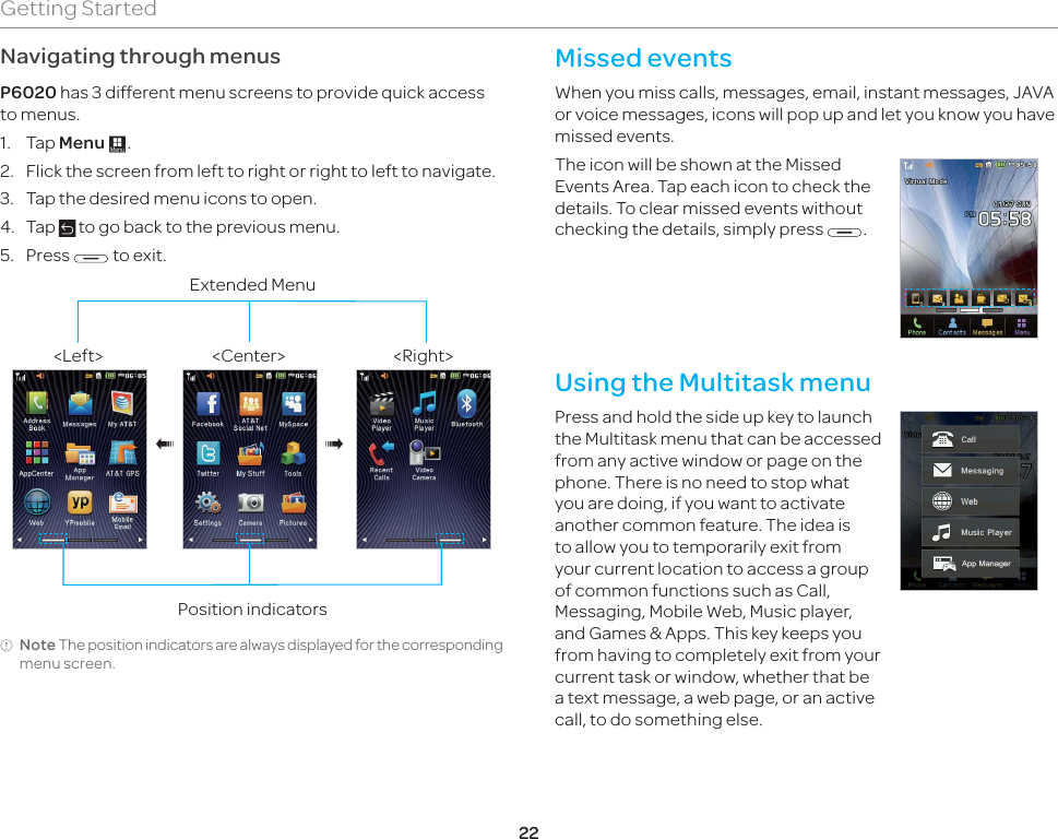 22Getting StartedNavigating through menusP6020 has 3 different menu screens to provide quick access to menus.1. Tap Menu :.2.  Flick the screen from left to right or right to left to navigate.3.  Tap the desired menu icons to open.4. Tap   to go back to the previous menu.5. Press   to exit.Video Camera&lt;Center&gt; &lt;Right&gt;&lt;Left&gt;Position indicatorsExtended Menu®®Note The position indicators are always displayed for the corresponding menu screen.Missed events When you miss calls, messages, email, instant messages, JAVA or voice messages, icons will pop up and let you know you have missed events.The icon will be shown at the Missed Events Area. Tap each icon to check the details. To clear missed events without checking the details, simply press  .Using the Multitask menu Press and hold the side up key to launch the Multitask menu that can be accessed from any active window or page on the phone. There is no need to stop what you are doing, if you want to activate another common feature. The idea is to allow you to temporarily exit from your current location to access a group of common functions such as Call, Messaging, Mobile Web, Music player, and Games &amp; Apps. This key keeps you from having to completely exit from your current task or window, whether that be a text message, a web page, or an active call, to do something else.