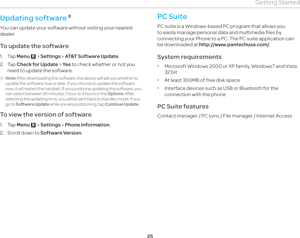 25Getting StartedUpdating software 1You can update your software without visiting your nearest dealer.To update the software1. Tap Menu : &gt; Settings &gt; AT&amp;T Software Update.2. Tap Check for Update &gt; Yes to check whether or not you need to update the software. Note After downloading the software, the device will ask you whether to update the software now or later. If you choose to update the software now, it will restart the handset. If you postpone updating the software, you can select between 30 minutes, 1 hour or 4 hours in the Options. After selecting the updating time, you will be sent back to standby mode. If you go to Software Update while you are postponing, tap Continue Update.To view the version of software 1. Tap Menu : &gt; Settings &gt; Phone Information.2.  Scroll down to Software Version.PC SuitePC suite is a Windows-based PC program that allows you to easily manage personal data and multimedia files by connecting your Phone to a PC. The PC suite application can be downloaded at http://www.pantechusa.com/.System requirements x Microsoft Windows 2000 or XP family, Windows7 and Vista 32 bit xAt least 300MB of free disk space x Interface devices such as USB or Bluetooth for the connection with the phonePC Suite featuresContact manager / PC sync / File manager / Internet Access