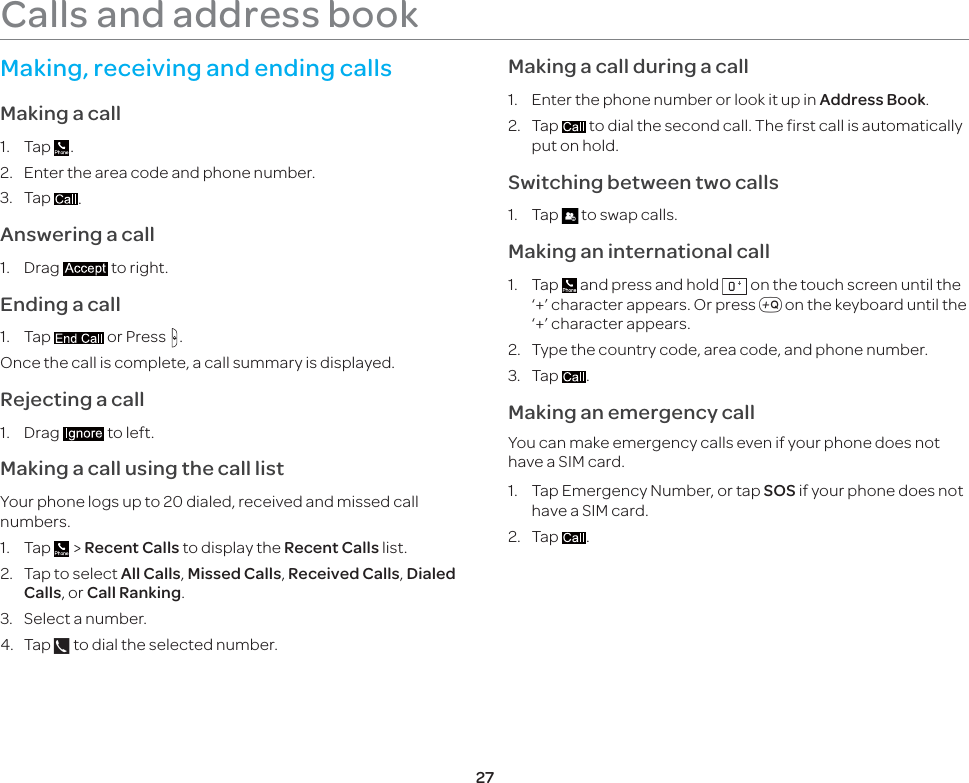 27Calls and address bookMaking, receiving and ending callsMaking a call1. Tap  .2.  Enter the area code and phone number.3. Tap  .Answering a call1. Drag   to right.Ending a call1. Tap   or Press  .Once the call is complete, a call summary is displayed.Rejecting a call1. Drag   to left.Making a call using the call listYour phone logs up to 20 dialed, received and missed call numbers.1. Tap   &gt; Recent Calls to display the Recent Calls list.2.  Tap to select All Calls, Missed Calls, Received Calls, Dialed Calls, or Call Ranking.3.  Select a number.4. Tap   to dial the selected number.Making a call during a call1.  Enter the phone number or look it up in Address Book.2. Tap   to dial the second call. The first call is automatically put on hold.Switching between two calls1. Tap   to swap calls.Making an international call1. Tap   and press and hold   on the touch screen until the ‘+’ character appears. Or press , on the keyboard until the ‘+’ character appears.2.  Type the country code, area code, and phone number.3. Tap  . Making an emergency callYou can make emergency calls even if your phone does not have a SIM card.1.  Tap Emergency Number, or tap SOS if your phone does not have a SIM card.2. Tap  .