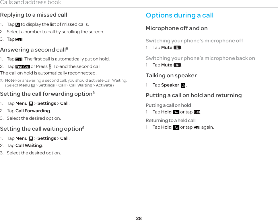 28Calls and address bookReplying to a missed call1. Tap   to display the list of missed calls. 2.  Select a number to call by scrolling the screen.3. Tap  .Answering a second call11. Tap  . The first call is automatically put on hold.2. Tap   or Press  . To end the second call. The call on hold is automatically reconnected.Note For answering a second call, you should activate Call Waiting. (Select Menu : &gt; Settings &gt; Call &gt; Call Waiting &gt; Activate)Setting the call forwarding option11. Tap Menu : &gt; Settings &gt; Call.2. Tap Call Forwarding.3.  Select the desired option.Setting the call waiting option11. Tap Menu : &gt; Settings &gt; Call.2. Tap Call Waiting.3.  Select the desired option.Options during a callMicrophone off and on Switching your phone’s microphone off1. Tap Mute F.Switching your phone’s microphone back on1. Tap Mute F.Talking on speaker1. Tap Speaker   .Putting a call on hold and returningPutting a call on hold1. Tap Hold   or tap  .Returning to a held call1. Tap Hold   or tap   again.