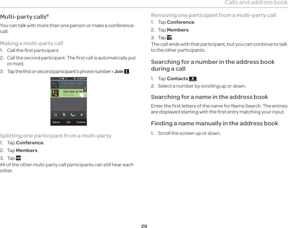 29Calls and address bookMulti-party calls1You can talk with more than one person or make a conference call. Making a multi-party call1.  Call the first participant.2. Call the second participant. The first call is automatically put on hold.3.  Tap the first or second participant’s phone number &gt; Join   . Splitting one participant from a multi-party1. Tap Conference.2. Tap Members.3. Tap  .All of the other multi-party call participants can still hear each other.Removing one participant from a multi-party call1. Tap Conference.2. Tap Members.3. Tap  . The call ends with that participant, but you can continue to talk to the other participants.Searching for a number in the address book during a call 1. Tap Contacts ;.2.  Select a number by scrolling up or down. Searching for a name in the address book Enter the first letters of the name for Name Search. The entries are displayed starting with the first entry matching your input. Finding a name manually in the address book 1.  Scroll the screen up or down. 