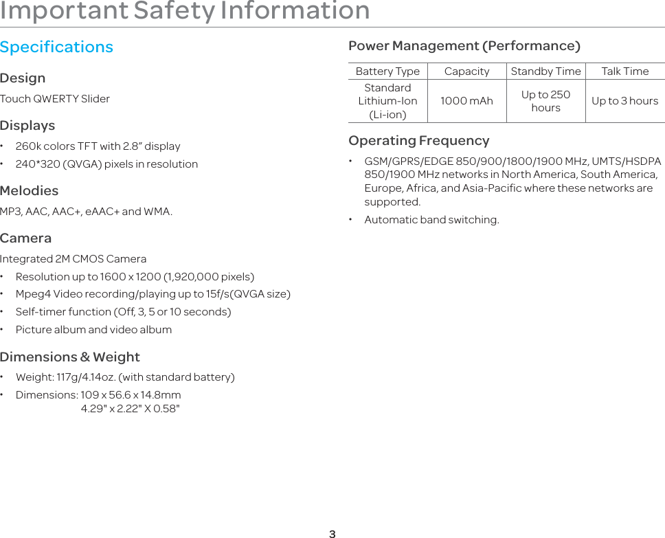 3Important Safety InformationSpecificationsDesignTouch QWERTY SliderDisplays x260k colors TFT with 2.8” display x240*320 (QVGA) pixels in resolution   MelodiesMP3, AAC, AAC+, eAAC+ and WMA.CameraIntegrated 2M CMOS Camera xResolution up to 1600 x 1200 (1,920,000 pixels) xMpeg4 Video recording/playing up to 15f/s(QVGA size) xSelf-timer function (Off, 3, 5 or 10 seconds) xPicture album and video albumDimensions &amp; Weight xWeight: 117g/4.14oz. (with standard battery) xDimensions:  109 x 56.6 x 14.8mm    4.29&quot; x 2.22&quot; X 0.58&quot;Power Management (Performance)Battery Type Capacity Standby Time Talk TimeStandard Lithium-Ion (Li-ion)1000 mAh  Up to 250 hours Up to 3 hoursOperating Frequency x GSM/GPRS/EDGE 850/900/1800/1900 MHz, UMTS/HSDPA 850/1900 MHz networks in North America, South America, Europe, Africa, and Asia-Pacific where these networks are supported. xAutomatic band switching.