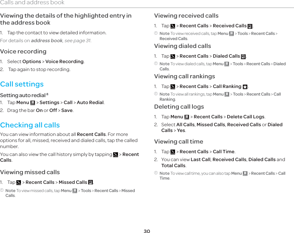 30Calls and address bookViewing the details of the highlighted entry in the address book1.  Tap the contact to view detailed information.For details on address book, see page 31. Voice recording1. Select Options &gt; Voice Recording.2.   Tap again to stop recording.Call settings Setting auto redial 11. Tap Menu : &gt; Settings &gt; Call &gt; Auto Redial.2.  Drag the bar On or Off &gt; Save.Checking all callsYou can view information about all Recent Calls. For more options for all, missed, received and dialed calls, tap the called number. You can also view the call history simply by tapping   &gt; Recent Calls.Viewing missed calls1. Tap   &gt; Recent Calls &gt; Missed Calls  .Note To view missed calls, tap Menu : &gt; Tools &gt; Recent Calls &gt; Missed Calls.Viewing received calls1. Tap   &gt; Recent Calls &gt; Received Calls  .Note To view received calls, tap Menu : &gt; Tools &gt; Recent Calls &gt; Received Calls.Viewing dialed calls1. Tap   &gt; Recent Calls &gt; Dialed Calls  .Note To view dialed calls, tap Menu : &gt; Tools &gt; Recent Calls &gt; Dialed Calls.Viewing call rankings1. Tap   &gt; Recent Calls &gt; Call Ranking z.Note To view all rankings, tap Menu : &gt; Tools &gt; Recent Calls &gt; Call Ranking.Deleting call logs1. Tap Menu : &gt; Recent Calls &gt; Delete Call Logs.2. Select All Calls, Missed Calls, Received Calls or Dialed Calls &gt; Yes. Viewing call time1. Tap   &gt; Recent Calls &gt; Call Time.2.  You can view Last Call, Received Calls, Dialed Calls and Total Calls.Note To view call time, you can also tap Menu : &gt; Recent Calls &gt; Call Time.