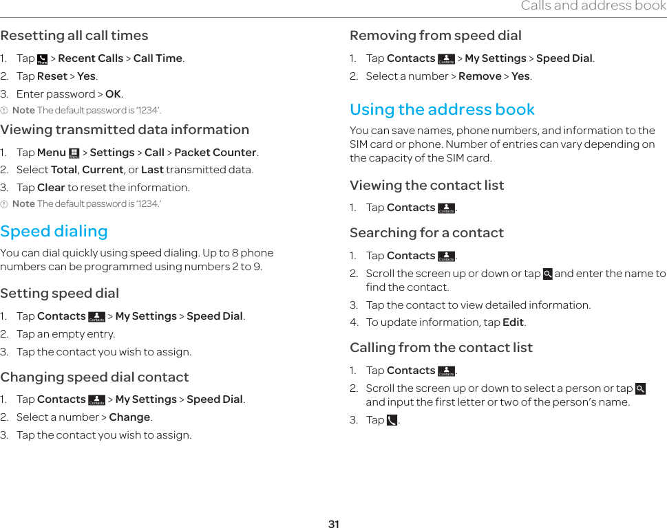 31Calls and address bookResetting all call times1. Tap   &gt; Recent Calls &gt; Call Time.2. Tap Reset &gt; Yes.3.  Enter password &gt; OK.Note The default password is ‘1234’.Viewing transmitted data information1. Tap Menu : &gt; Settings &gt; Call &gt; Packet Counter.2. Select Total, Current, or Last transmitted data.3. Tap Clear to reset the information.Note The default password is ‘1234.’ Speed dialingYou can dial quickly using speed dialing. Up to 8 phone numbers can be programmed using numbers 2 to 9. Setting speed dial1. Tap Contacts ; &gt; My Settings &gt; Speed Dial.2.  Tap an empty entry. 3.  Tap the contact you wish to assign.Changing speed dial contact 1. Tap Contacts ; &gt; My Settings &gt; Speed Dial.2.  Select a number &gt; Change.  3.  Tap the contact you wish to assign.Removing from speed dial1. Tap Contacts ; &gt; My Settings &gt; Speed Dial.2.  Select a number &gt; Remove &gt; Yes.Using the address bookYou can save names, phone numbers, and information to the SIM card or phone. Number of entries can vary depending on the capacity of the SIM card.Viewing the contact list1. Tap Contacts ;.Searching for a contact 1. Tap Contacts ;.2.  Scroll the screen up or down or tap   and enter the name to find the contact. 3.  Tap the contact to view detailed information.4.  To update information, tap Edit. Calling from the contact list1. Tap Contacts ;.2.  Scroll the screen up or down to select a person or tap   and input the first letter or two of the person’s name.3. Tap  .