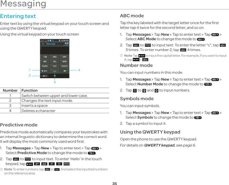 35MessagingEntering textEnter text by using the virtual keypad on your touch screen and using the QWERTY keypad. Using the virtual keypad on your touch screen1 432Number Function1 Switch between upper and lower case.2 Changes the text input mode.3 Inserts a space4 Deletes a characterPredictive mode Predictive mode automatically compares your keystrokes with an internal linguistic dictionary to determine the correct word. It will display the most commonly used word first. 1. Tap Messages &gt; Tap New &gt; Tap to enter text &gt; Tap abc &gt; &gt; Select Predictive Mode to change the mode to T9 &gt;.2. Tap p to q to input text. To enter ‘Hello’ in the touch keypad, tap   r s t t u.Note To enter numbers, tap p to  . And select the inputted numbers on the reference area.ABC modeTap the key labeled with the target letter once for the first letter tap it twice for the second letter, and so on.1. Tap Messages &gt; Tap New &gt; Tap to enter text &gt; Tap abc &gt; &gt; Select ABC Mode to change the mode to abc &gt;.2. Tap p to q to input text. To enter the letter “c”, tap p 3 times. To enter number 2, tap p 4 times.Note Tap   to input the capital letter. For example, if you want to input A, tap   &gt; p.Number modeYou can input numbers in this mode.1.  Tap Messages &gt; Tap New &gt; Tap to enter text &gt; Tap abc &gt; &gt; Select Number Mode to change the mode to 123 &gt;.2. Tap X to Y and Z to input numbers.Symbols modeYou can input symbols.1. Tap Messages &gt; Tap New &gt; Tap to enter text &gt; Tap abc &gt; &gt; Select Symbols to change the mode to .?@ &gt;.  2.  Tap a symbol to input it. Using the QWERTY keypadOpen the phone to use the QWERTY keypad. For details on QWERTY keypad, see page 6.