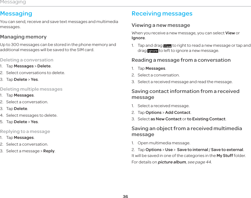 36MessagingMessagingYou can send, receive and save text messages and multimedia messages. Managing memory Up to 300 messages can be stored in the phone memory and additional messages will be saved to the SIM card. Deleting a conversation1. Tap Messages &gt; Delete.2.  Select conversations to delete.3. Tap Delete &gt; Yes.Deleting multiple messages 1. Tap Messages.2.  Select a conversation.3. Tap Delete.4.  Select messages to delete.5. Tap Delete &gt; Yes.Replying to a message1. Tap Messages. 2.  Select a conversation.3.  Select a message &gt; Reply.Receiving messages Viewing a new messageWhen you receive a new message, you can select View or Ignore.1.  Tap and drag   to right to read a new message or tap and drag   to left to ignore a new message. Reading a message from a conversation1. Tap Messages.2.  Select a conversation.3.  Select a received message and read the message. Saving contact information from a received message1.  Select a received message.2. Tap Options &gt; Add Contact. 3. Select as New Contact or to Existing Contact.Saving an object from a received multimedia message1.  Open multimedia message.2. Tap Options &gt; Use &gt;  Save to internal / Save to external.It will be saved in one of the categories in the My Stuff folder. For details on picture album, see page 44.