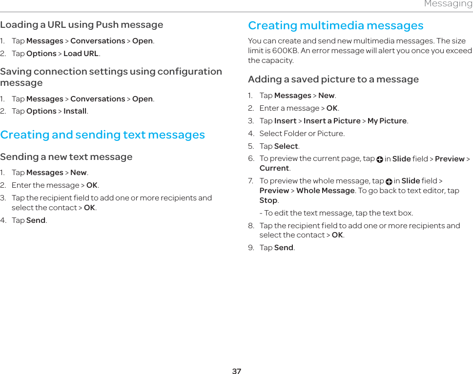 37MessagingLoading a URL using Push message1. Tap Messages &gt; Conversations &gt; Open.2. Tap Options &gt; Load URL.Saving connection settings using configuration message1. Tap Messages &gt; Conversations &gt; Open.2. Tap Options &gt; Install.Creating and sending text messagesSending a new text message1. Tap Messages &gt; New.2.  Enter the message &gt; OK.  3.  Tap the recipient field to add one or more recipients and select the contact &gt; OK.4. Tap Send.Creating multimedia messagesYou can create and send new multimedia messages. The size limit is 600KB. An error message will alert you once you exceed the capacity.Adding a saved picture to a message1. Tap Messages &gt; New.2.  Enter a message &gt; OK.3. Tap Insert &gt; Insert a Picture &gt; My Picture. 4.  Select Folder or Picture.5. Tap Select.6.  To preview the current page, tap   in Slide field &gt; Preview &gt; Current.7.  To preview the whole message, tap   in Slide field &gt; Preview &gt; Whole Message. To go back to text editor, tap Stop.  - To edit the text message, tap the text box.8.  Tap the recipient field to add one or more recipients and select the contact &gt; OK.9. Tap Send.