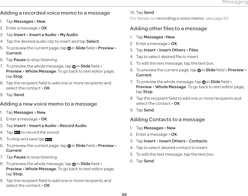 39MessagingAdding a recorded voice memo to a message1. Tap Messages &gt; New.2.  Enter a message &gt; OK.3. Tap Insert &gt; Insert a Audio &gt; My Audio. 4.  Tap the desired audio clip to insert and tap Select.5.  To preview the current page, tap   in Slide field &gt; Preview &gt; Current.6. Tap Pause to stop listening.7.  To preview the whole message, tap   in Slide field &gt; Preview &gt; Whole Message. To go back to text editor page, tap Stop.8.  Tap the recipient field to add one or more recipients and select the contact &gt; OK.9. Tap Send.Adding a new voice memo to a message1. Tap Messages &gt; New.2.  Enter a message &gt; OK.3. Tap Insert &gt; Insert a Audio &gt; Record Audio.4. Tap n to record the sound.5.  To stop and save tap  .6.  To preview the current page, tap   in Slide field &gt; Preview &gt; Current.7. Tap Pause to stop listening.8.  To preview the whole message, tap   in Slide field &gt; Preview &gt; Whole Message. To go back to text editor page, tap Stop.9.  Tap the recipient field to add one or more recipients and select the contact &gt; OK.10. Tap Send.  For details on recording a voice memo, see page 53. Adding other files to a message1. Tap Messages &gt;New.2.  Enter a message &gt; OK.3. Tap Insert &gt; Insert Others &gt; Files.4.  Tap to select desired file to insert.5.  To edit the text message, tap the text box.6.  To preview the current page, tap   in Slide field &gt; Preview &gt; Current.7.  To preview the whole message, tap   in Slide field &gt; Preview &gt; Whole Message. To go back to text editor page, tap Stop.8.  Tap the recipient field to add one or more recipients and select the contact &gt; OK.9. Tap Send.Adding Contacts to a message1. Tap Messages &gt; New.2.  Enter a message &gt; OK.3. Tap Insert &gt; Insert Others &gt; Contacts.4.  Tap to select desired contact to insert.5.  To edit the text message, tap the text box.6. Tap Send.