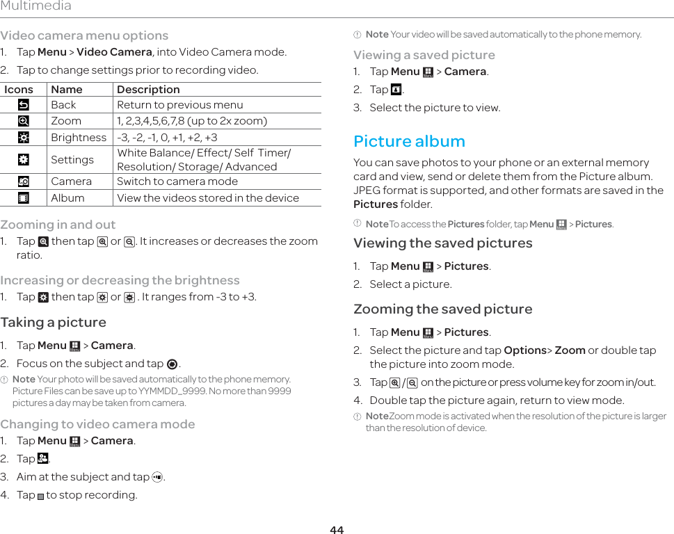 44MultimediaVideo camera menu options1. Tap Menu &gt; Video Camera, into Video Camera mode.2.  Tap to change settings prior to recording video. Icons Name DescriptionBack Return to previous menuZoom 1, 2,3,4,5,6,7,8 (up to 2x zoom)Brightness -3, -2, -1, 0, +1, +2, +3Settings White Balance/ Effect/ Self  Timer/ Resolution/ Storage/ AdvancedCamera Switch to camera modeAlbum View the videos stored in the deviceZooming in and out 1. Tap ^ then tap _ or v. It increases or decreases the zoom ratio.Increasing or decreasing the brightness1. Tap ` then tap b or c . It ranges from -3 to +3.Taking a picture1. Tap Menu : &gt; Camera.2.  Focus on the subject and tap \.Note Your photo will be saved automatically to the phone memory. Picture Files can be save up to YYMMDD_9999. No more than 9999 pictures a day may be taken from camera.Changing to video camera mode1. Tap Menu : &gt; Camera.2. Tap  .3.  Aim at the subject and tap  .4. Tap   to stop recording.Note Your video will be saved automatically to the phone memory.Viewing a saved picture1. Tap Menu : &gt; Camera.2. Tap  .3.  Select the picture to view.Picture albumYou can save photos to your phone or an external memory card and view, send or delete them from the Picture album. JPEG format is supported, and other formats are saved in the Pictures folder.NoteTo access the Pictures folder, tap Menu : &gt; Pictures. Viewing the saved pictures 1. Tap Menu : &gt; Pictures.2.  Select a picture.Zooming the saved picture1. Tap Menu : &gt; Pictures.2.  Select the picture and tap Options&gt; Zoom or double tap the picture into zoom mode.3. Tap _ /v  on the picture or press volume key for zoom in/out.4.  Double tap the picture again, return to view mode.NoteZoom mode is activated when the resolution of the picture is larger than the resolution of device.