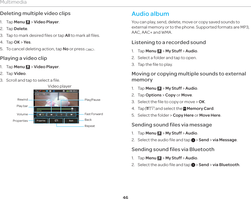 46MultimediaDeleting multiple video clips 1. Tap Menu : &gt; Video Player.2. Tap Delete.3.  Tap to mark desired files or tap All to mark all files.4. Tap OK &gt; Yes. 5.  To cancel deleting action, tap No or press  .Playing a video clip1. Tap Menu : &gt; Video Player.2. Tap Video. 3.  Scroll and tap to select a file.Video playerProperties BackRepeatVolumePlay barRewindFast ForwardPlay/Pause Audio albumYou can play, send, delete, move or copy saved sounds to external memory or to the phone. Supported formats are MP3, AAC, AAC+ and WMA. Listening to a recorded sound1. Tap Menu : &gt; My Stuff &gt; Audio.2.  Select a folder and tap to open.3.  Tap the file to play.Moving or copying multiple sounds to external memory 1. Tap Menu : &gt; My Stuff &gt; Audio.2. Tap Options &gt; Copy or Move.3.  Select the file to copy or move &gt; OK. 4. Tap   and select the SD Memory Card.5.  Select the folder &gt; Copy Here or Move Here.Sending sound files via message1. Tap Menu : &gt; My Stuff &gt; Audio.2.  Select the audio file and tap   &gt; Send &gt; via Message.Sending sound files via Bluetooth1. Tap Menu : &gt; My Stuff &gt; Audio.2.  Select the audio file and tap   &gt; Send &gt; via Bluetooth.