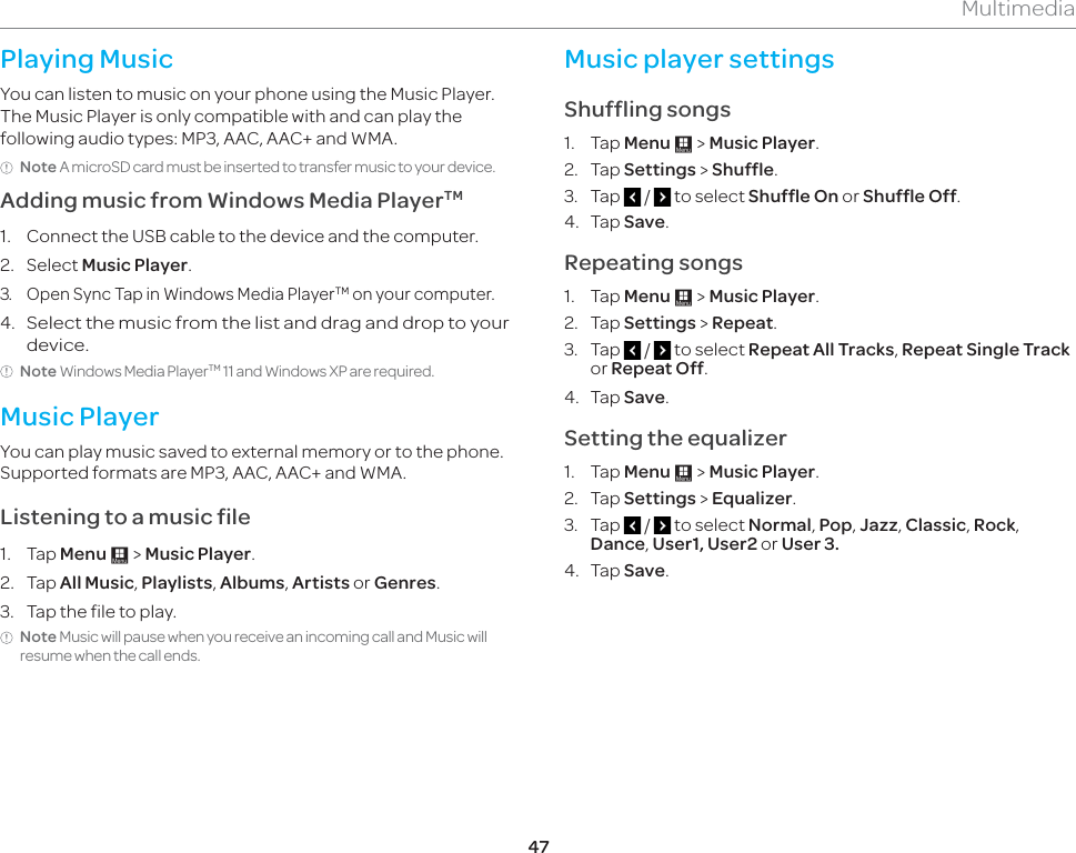 47MultimediaPlaying MusicYou can listen to music on your phone using the Music Player. The Music Player is only compatible with and can play the following audio types: MP3, AAC, AAC+ and WMA.Note A microSD card must be inserted to transfer music to your device.Adding music from Windows Media PlayerTM1.  Connect the USB cable to the device and the computer.2. Select Music Player.3.  Open Sync Tap in Windows Media PlayerTM on your computer.4. Select the music from the list and drag and drop to your device. Note Windows Media PlayerTM 11 and Windows XP are required. Music PlayerYou can play music saved to external memory or to the phone. Supported formats are MP3, AAC, AAC+ and WMA. Listening to a music file1. Tap Menu : &gt; Music Player.2. Tap All Music, Playlists, Albums, Artists or Genres.3.  Tap the file to play. Note Music will pause when you receive an incoming call and Music will resume when the call ends.Music player settingsShuffling songs1. Tap Menu : &gt; Music Player.2. Tap Settings &gt; Shuffle.3. Tap   /   to select Shuffle On or Shuffle Off.4. Tap Save.Repeating songs1. Tap Menu : &gt; Music Player.2. Tap Settings &gt; Repeat.3. Tap   /   to select Repeat All Tracks, Repeat Single Track or Repeat Off. 4. Tap Save.Setting the equalizer1. Tap Menu : &gt; Music Player.2. Tap Settings &gt; Equalizer.3. Tap   /   to select Normal, Pop, Jazz, Classic, Rock, Dance, User1, User2 or User 3.4. Tap Save.