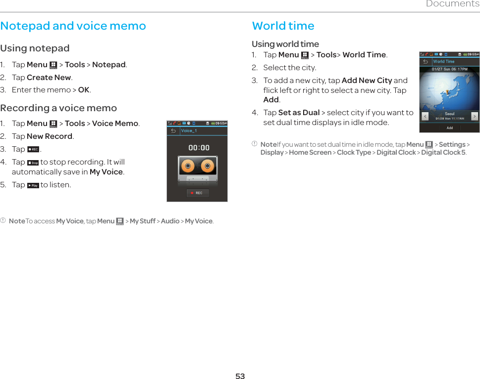 53DocumentsNotepad and voice memoUsing notepad1. Tap Menu : &gt; Tools &gt; Notepad.2. Tap Create New.3.  Enter the memo &gt; OK.Recording a voice memo1. Tap Menu : &gt; Tools &gt; Voice Memo.2.   Tap New Record.3. Tap n.4. Tap   to stop recording. It will automatically save in My Voice.5. Tap   to listen.NoteTo access My Voice, tap Menu : &gt; My Stuff &gt; Audio &gt; My Voice.World timeUsing world time1. Tap Menu : &gt; Tools&gt; World Time.2.  Select the city.3.  To add a new city, tap Add New City and flick left or right to select a new city. Tap Add.4. Tap Set as Dual &gt; select city if you want to set dual time displays in idle mode.NoteIf you want to set dual time in idle mode, tap Menu : &gt; Settings &gt; Display &gt; Home Screen &gt; Clock Type &gt; Digital Clock &gt; Digital Clock 5.
