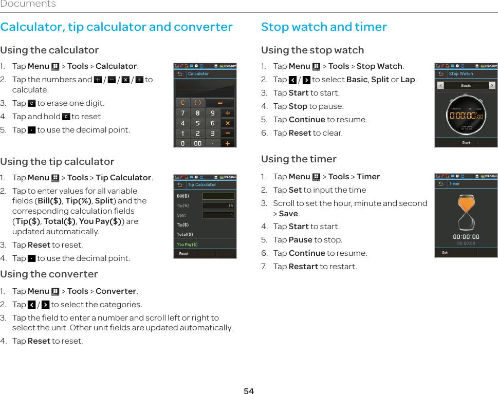 54DocumentsCalculator, tip calculator and converter Using the calculator1. Tap Menu : &gt; Tools &gt; Calculator.2.  Tap the numbers and   /   /   /   to calculate.3. Tap   to erase one digit. 4.  Tap and hold   to reset.5. Tap   to use the decimal point.Using the tip calculator1. Tap Menu : &gt; Tools &gt; Tip Calculator.2.  Tap to enter values for all variable fields (Bill($), Tip(%), Split) and the corresponding calculation fields (Tip($), Total($), You Pay($)) are updated automatically. 3. Tap Reset to reset.4. Tap   to use the decimal point.Using the converter1. Tap Menu : &gt; Tools &gt; Converter.2. Tap   /   to select the categories. 3.  Tap the field to enter a number and scroll left or right to select the unit. Other unit fields are updated automatically. 4. Tap Reset to reset.Stop watch and timerUsing the stop watch1. Tap Menu : &gt; Tools &gt; Stop Watch.2. Tap   /   to select Basic, Split or Lap.3. Tap Start to start.4. Tap Stop to pause.5. Tap Continue to resume.6. Tap Reset to clear.  Using the timer1. Tap Menu : &gt; Tools &gt; Timer.2. Tap Set to input the time3.  Scroll to set the hour, minute and second &gt; Save.4. Tap Start to start.5. Tap Pause to stop.6. Tap Continue to resume.7. Tap Restart to restart.