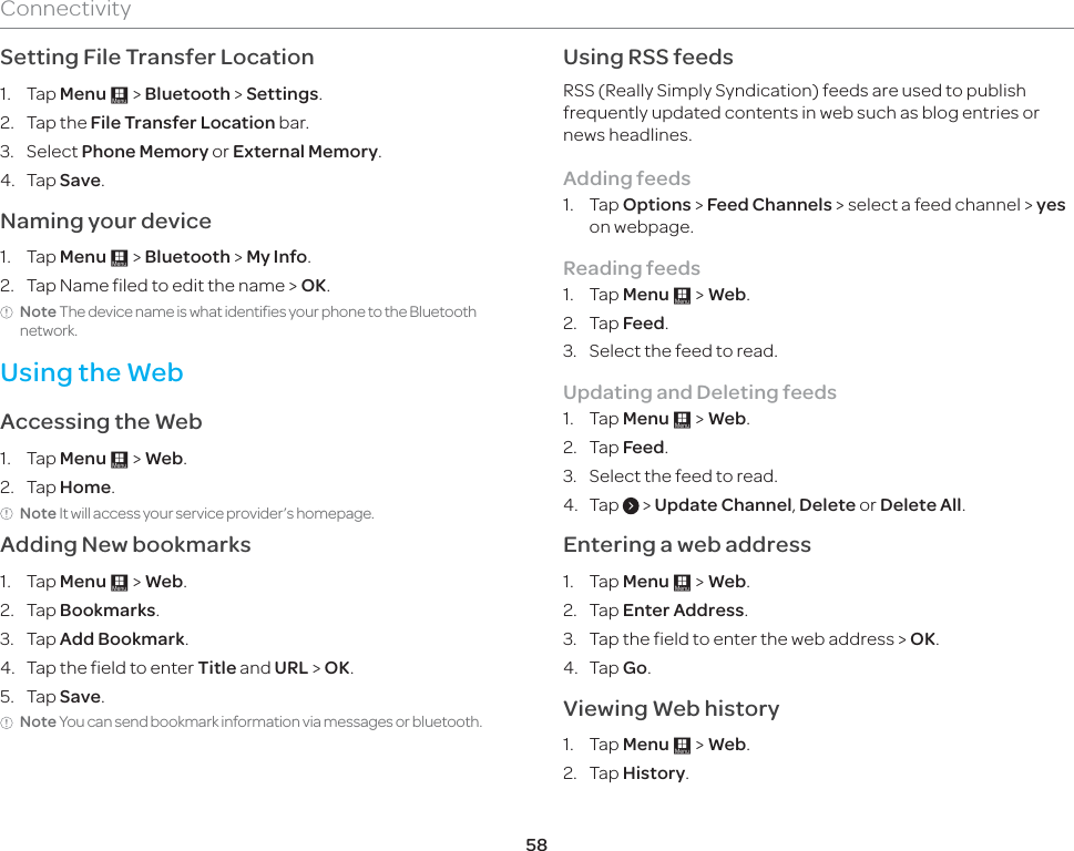 58ConnectivitySetting File Transfer Location1. Tap Menu : &gt; Bluetooth &gt; Settings.2. Tap the File Transfer Location bar.3. Select Phone Memory or External Memory.4. Tap Save.Naming your device1. Tap Menu : &gt; Bluetooth &gt; My Info. 2.  Tap Name filed to edit the name &gt; OK.Note The device name is what identifies your phone to the Bluetooth network.Using the WebAccessing the Web1. Tap Menu : &gt; Web.2. Tap Home.Note It will access your service provider’s homepage.Adding New bookmarks1. Tap Menu : &gt; Web.2. Tap Bookmarks.3. Tap Add Bookmark.4.  Tap the field to enter Title and URL &gt; OK.5. Tap Save. Note You can send bookmark information via messages or bluetooth.Using RSS feedsRSS (Really Simply Syndication) feeds are used to publish frequently updated contents in web such as blog entries or news headlines.Adding feeds1. Tap Options &gt; Feed Channels &gt; select a feed channel &gt; yes on webpage. Reading feeds1. Tap Menu : &gt; Web.2. Tap Feed.3.  Select the feed to read.Updating and Deleting feeds1. Tap Menu : &gt; Web.2. Tap Feed.3.  Select the feed to read.4. Tap   &gt; Update Channel, Delete or Delete All.Entering a web address1. Tap Menu : &gt; Web.2. Tap Enter Address.3.  Tap the field to enter the web address &gt; OK.4. Tap Go.Viewing Web history1. Tap Menu : &gt; Web.2. Tap History. 