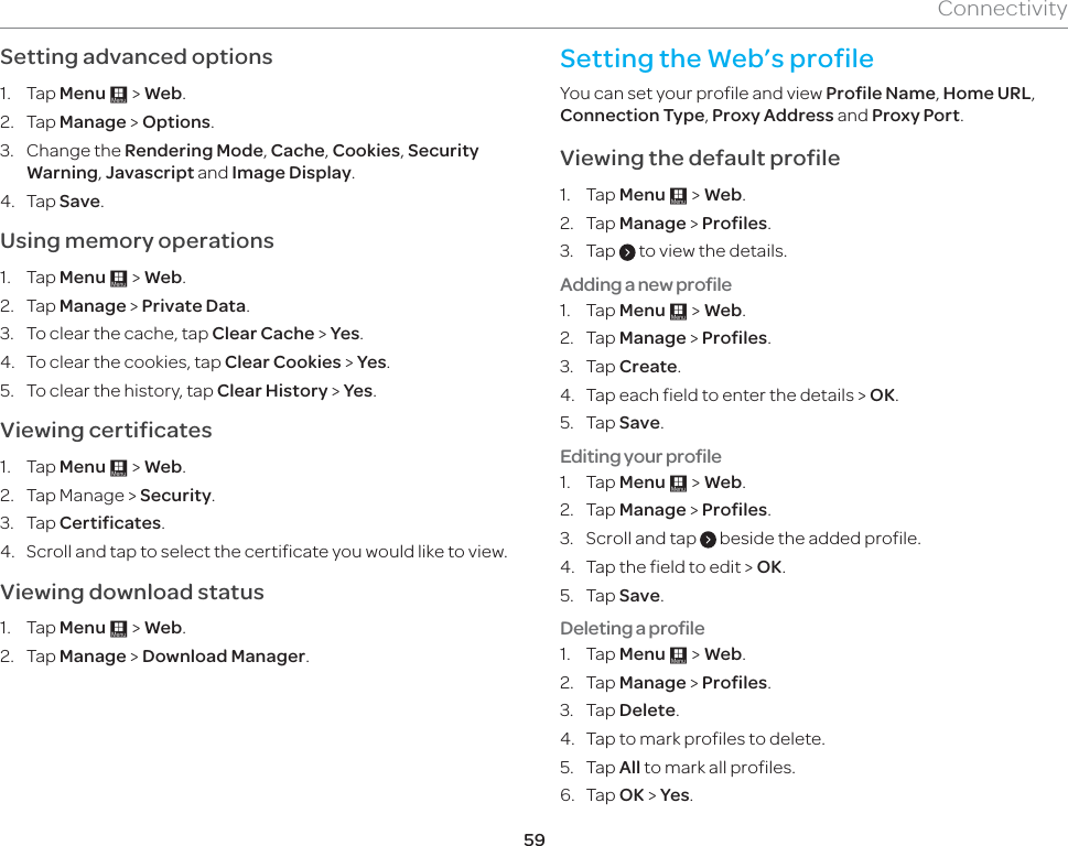 59ConnectivitySetting advanced options1. Tap Menu : &gt; Web.2. Tap Manage &gt; Options.3. Change the Rendering Mode, Cache, Cookies, Security Warning, Javascript and Image Display.4. Tap Save.Using memory operations1. Tap Menu : &gt; Web.2. Tap Manage &gt; Private Data. 3.  To clear the cache, tap Clear Cache &gt; Yes.4.  To clear the cookies, tap Clear Cookies &gt; Yes. 5.  To clear the history, tap Clear History &gt; Yes.Viewing certificates1. Tap Menu : &gt; Web.2.  Tap Manage &gt; Security.3. Tap Certificates.4.  Scroll and tap to select the certificate you would like to view.Viewing download status1. Tap Menu : &gt; Web.2. Tap Manage &gt; Download Manager.Setting the Web’s profile You can set your profile and view Profile Name, Home URL, Connection Type, Proxy Address and Proxy Port. Viewing the default profile1. Tap Menu : &gt; Web.2. Tap Manage &gt; Profiles.3. Tap   to view the details.Adding a new profile1. Tap Menu : &gt; Web.2. Tap Manage &gt; Profiles.3. Tap Create.4.  Tap each field to enter the details &gt; OK.5. Tap Save.Editing your profile1. Tap Menu : &gt; Web.2. Tap Manage &gt; Profiles.3.  Scroll and tap   beside the added profile.4.  Tap the field to edit &gt; OK.5. Tap Save.Deleting a profile1. Tap Menu : &gt; Web.2. Tap Manage &gt; Profiles.3. Tap Delete. 4.  Tap to mark profiles to delete.5. Tap All to mark all profiles. 6. Tap OK &gt; Yes.