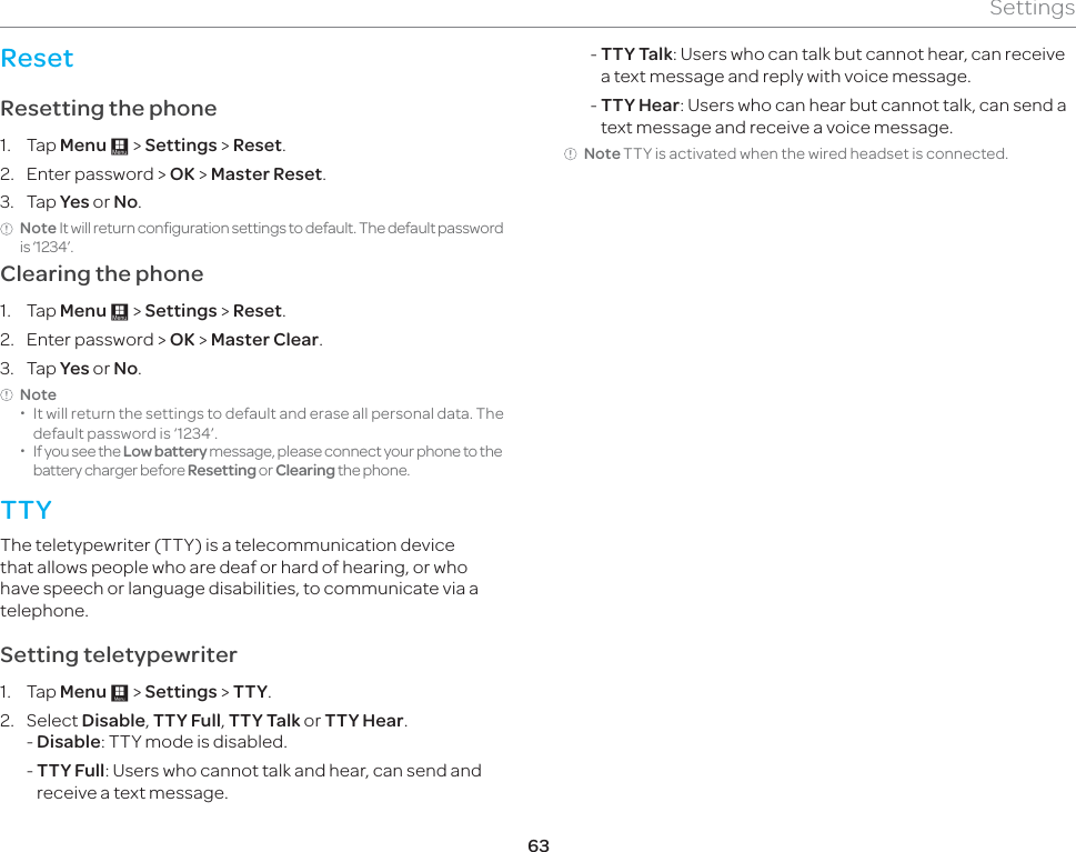 63SettingsResetResetting the phone 1. Tap Menu : &gt; Settings &gt; Reset. 2.  Enter password &gt; OK &gt; Master Reset.3. Tap Yes or No.Note It will return configuration settings to default. The default password is ‘1234’. Clearing the phone 1. Tap Menu : &gt; Settings &gt; Reset.2.  Enter password &gt; OK &gt; Master Clear.3. Tap Yes or No.Note  xIt will return the settings to default and erase all personal data. The default password is ‘1234’.  xIf you see the Low battery message, please connect your phone to the battery charger before Resetting or Clearing the phone.TTYThe teletypewriter (TTY) is a telecommunication device that allows people who are deaf or hard of hearing, or who have speech or language disabilities, to communicate via a telephone.Setting teletypewriter1. Tap Menu : &gt; Settings &gt; TTY.2. Select Disable, TTY Full, TTY Talk or TTY Hear.- Disable: TTY mode is disabled. -  TTY Full: Users who cannot talk and hear, can send and receive a text message. -  TTY Talk: Users who can talk but cannot hear, can receive a text message and reply with voice message. -  TTY Hear: Users who can hear but cannot talk, can send a text message and receive a voice message.Note TTY is activated when the wired headset is connected.