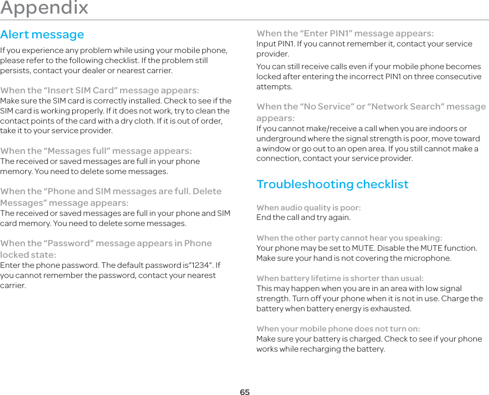 65Appendix Alert messageIf you experience any problem while using your mobile phone, please refer to the following checklist. If the problem still persists, contact your dealer or nearest carrier.When the “Insert SIM Card” message appears: Make sure the SIM card is correctly installed. Check to see if the SIM card is working properly. If it does not work, try to clean the contact points of the card with a dry cloth. If it is out of order, take it to your service provider.When the “Messages full” message appears:The received or saved messages are full in your phone memory. You need to delete some messages.When the “Phone and SIM messages are full. Delete Messages” message appears:The received or saved messages are full in your phone and SIM card memory. You need to delete some messages.When the “Password” message appears in Phone locked state:Enter the phone password. The default password is”1234”. If you cannot remember the password, contact your nearest carrier.When the “Enter PIN1” message appears:Input PIN1. If you cannot remember it, contact your service provider. You can still receive calls even if your mobile phone becomes locked after entering the incorrect PIN1 on three consecutive attempts.When the “No Service” or “Network Search” message appears:If you cannot make/receive a call when you are indoors or underground where the signal strength is poor, move toward a window or go out to an open area. If you still cannot make a connection, contact your service provider.Troubleshooting checklistWhen audio quality is poor:End the call and try again. When the other party cannot hear you speaking:Your phone may be set to MUTE. Disable the MUTE function. Make sure your hand is not covering the microphone.When battery lifetime is shorter than usual:This may happen when you are in an area with low signal strength. Turn off your phone when it is not in use. Charge the battery when battery energy is exhausted.When your mobile phone does not turn on:Make sure your battery is charged. Check to see if your phone works while recharging the battery.