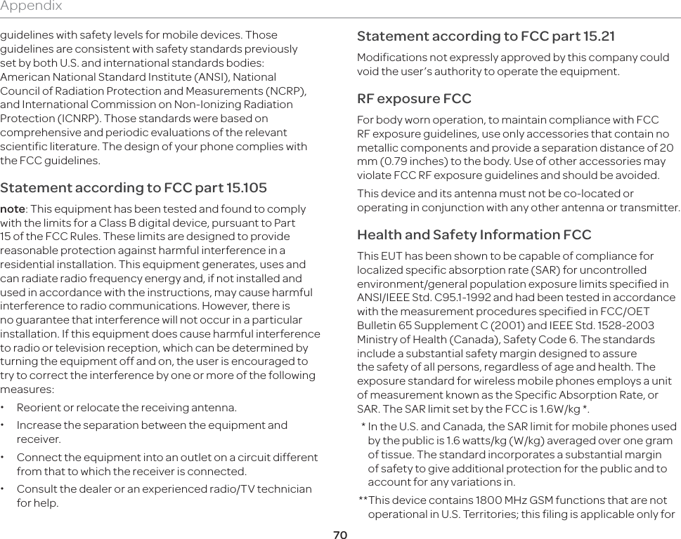 70Appendixguidelines with safety levels for mobile devices. Those guidelines are consistent with safety standards previously set by both U.S. and international standards bodies: American National Standard Institute (ANSI), National Council of Radiation Protection and Measurements (NCRP), and International Commission on Non-Ionizing Radiation Protection (ICNRP). Those standards were based on comprehensive and periodic evaluations of the relevant scientific literature. The design of your phone complies with the FCC guidelines.Statement according to FCC part 15.105note: This equipment has been tested and found to comply with the limits for a Class B digital device, pursuant to Part 15 of the FCC Rules. These limits are designed to provide reasonable protection against harmful interference in a residential installation. This equipment generates, uses and can radiate radio frequency energy and, if not installed and used in accordance with the instructions, may cause harmful interference to radio communications. However, there is no guarantee that interference will not occur in a particular installation. If this equipment does cause harmful interference to radio or television reception, which can be determined by turning the equipment off and on, the user is encouraged to try to correct the interference by one or more of the following measures: xReorient or relocate the receiving antenna. xIncrease the separation between the equipment and receiver. xConnect the equipment into an outlet on a circuit different from that to which the receiver is connected. xConsult the dealer or an experienced radio/TV technician for help.Statement according to FCC part 15.21Modifications not expressly approved by this company could void the user’s authority to operate the equipment.RF exposure FCCFor body worn operation, to maintain compliance with FCC RF exposure guidelines, use only accessories that contain no metallic components and provide a separation distance of 20 mm (0.79 inches) to the body. Use of other accessories may violate FCC RF exposure guidelines and should be avoided.This device and its antenna must not be co-located or operating in conjunction with any other antenna or transmitter.Health and Safety Information FCCThis EUT has been shown to be capable of compliance for localized specific absorption rate (SAR) for uncontrolled environment/general population exposure limits specified in ANSI/IEEE Std. C95.1-1992 and had been tested in accordance with the measurement procedures specified in FCC/OET Bulletin 65 Supplement C (2001) and IEEE Std. 1528-2003 Ministry of Health (Canada), Safety Code 6. The standards include a substantial safety margin designed to assure the safety of all persons, regardless of age and health. The exposure standard for wireless mobile phones employs a unit of measurement known as the Specific Absorption Rate, or SAR. The SAR limit set by the FCC is 1.6W/kg *.  *  In the U.S. and Canada, the SAR limit for mobile phones used by the public is 1.6 watts/kg (W/kg) averaged over one gram of tissue. The standard incorporates a substantial margin of safety to give additional protection for the public and to account for any variations in. ** This device contains 1800 MHz GSM functions that are not operational in U.S. Territories; this filing is applicable only for 