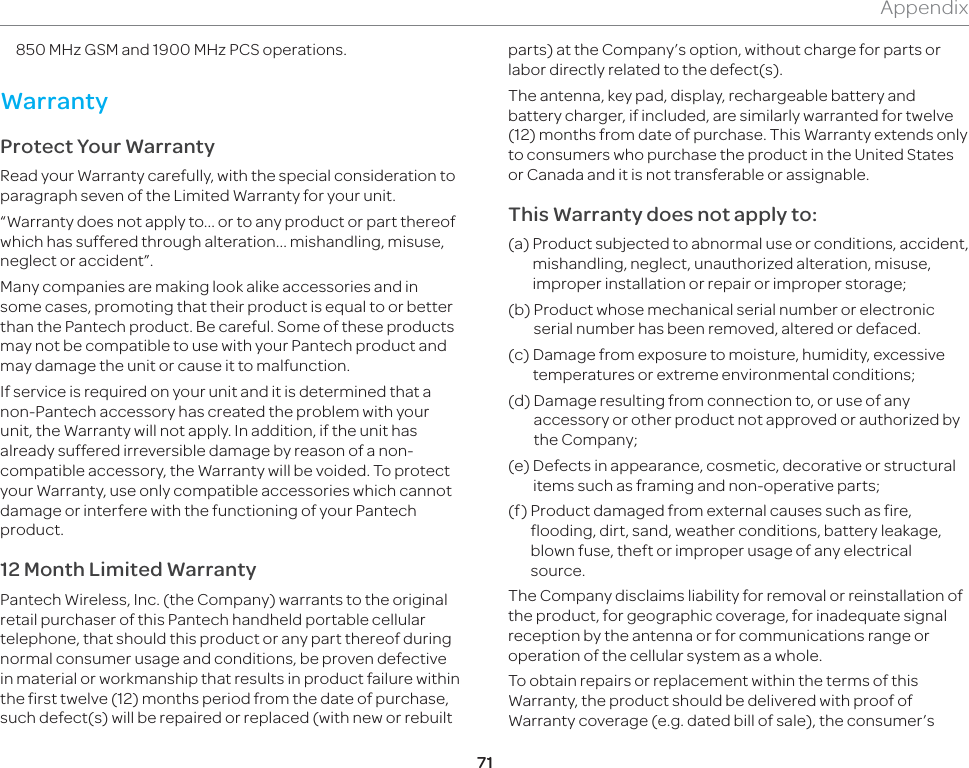 71Appendix850 MHz GSM and 1900 MHz PCS operations.WarrantyProtect Your WarrantyRead your Warranty carefully, with the special consideration to paragraph seven of the Limited Warranty for your unit.“Warranty does not apply to... or to any product or part thereof which has suffered through alteration... mishandling, misuse, neglect or accident”.Many companies are making look alike accessories and in some cases, promoting that their product is equal to or better than the Pantech product. Be careful. Some of these products may not be compatible to use with your Pantech product and may damage the unit or cause it to malfunction.If service is required on your unit and it is determined that a non-Pantech accessory has created the problem with your unit, the Warranty will not apply. In addition, if the unit has already suffered irreversible damage by reason of a non-compatible accessory, the Warranty will be voided. To protect your Warranty, use only compatible accessories which cannot damage or interfere with the functioning of your Pantech product.12 Month Limited WarrantyPantech Wireless, Inc. (the Company) warrants to the original retail purchaser of this Pantech handheld portable cellular telephone, that should this product or any part thereof during normal consumer usage and conditions, be proven defective in material or workmanship that results in product failure within the first twelve (12) months period from the date of purchase, such defect(s) will be repaired or replaced (with new or rebuilt parts) at the Company’s option, without charge for parts or labor directly related to the defect(s).The antenna, key pad, display, rechargeable battery and battery charger, if included, are similarly warranted for twelve (12) months from date of purchase. This Warranty extends only to consumers who purchase the product in the United States or Canada and it is not transferable or assignable.This Warranty does not apply to:(a)  Product subjected to abnormal use or conditions, accident, mishandling, neglect, unauthorized alteration, misuse, improper installation or repair or improper storage;(b)   Product whose mechanical serial number or electronic serial number has been removed, altered or defaced.(c)   Damage from exposure to moisture, humidity, excessive temperatures or extreme environmental conditions;(d)   Damage resulting from connection to, or use of any accessory or other product not approved or authorized by the Company;(e)   Defects in appearance, cosmetic, decorative or structural items such as framing and non-operative parts;(f)   Product damaged from external causes such as fire, flooding, dirt, sand, weather conditions, battery leakage, blown fuse, theft or improper usage of any electrical source.The Company disclaims liability for removal or reinstallation of the product, for geographic coverage, for inadequate signal reception by the antenna or for communications range or operation of the cellular system as a whole.To obtain repairs or replacement within the terms of this Warranty, the product should be delivered with proof of Warranty coverage (e.g. dated bill of sale), the consumer’s 