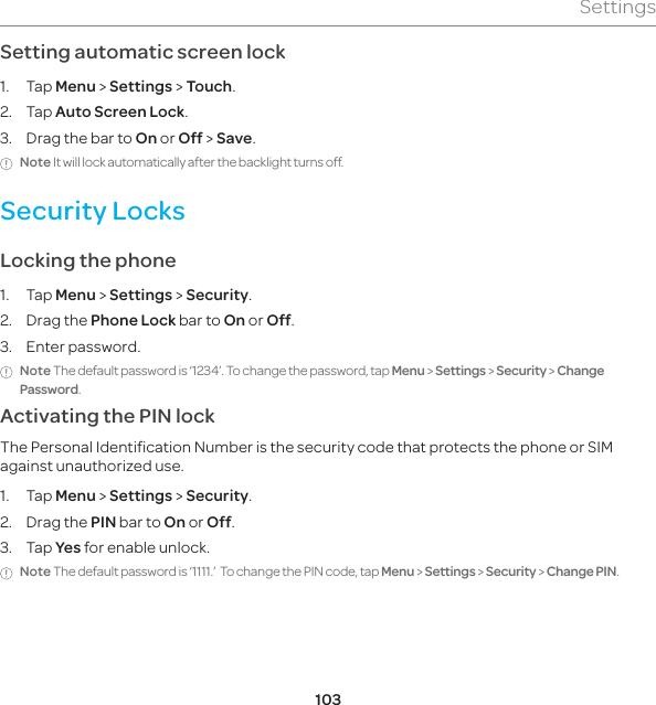 103SettingsSetting automatic screen lock1. Tap Menu &gt; Settings &gt; Touch.2. Tap Auto Screen Lock. 3.  Drag the bar to On or Off &gt; Save.Note It will lock automatically after the backlight turns off.Security LocksLocking the phone1. Tap Menu &gt; Settings &gt; Security.2. Drag the Phone Lock bar to On or Off. 3. Enter password. Note The default password is ‘1234’. To change the password, tap Menu &gt; Settings &gt; Security &gt; Change Password.Activating the PIN lock The Personal Identification Number is the security code that protects the phone or SIM against unauthorized use.1. Tap Menu &gt; Settings &gt; Security.2. Drag the PIN bar to On or Off.3. Tap Yes for enable unlock. Note The default password is ‘1111.’  To change the PIN code, tap Menu &gt; Settings &gt; Security &gt; Change PIN.