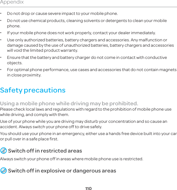 110Appendix xDo not drop or cause severe impact to your mobile phone. xDo not use chemical products, cleaning solvents or detergents to clean your mobile phone.  x If your mobile phone does not work properly, contact your dealer immediately.  xUse only authorized batteries, battery chargers and accessories. Any malfunction or damage caused by the use of unauthorized batteries, battery chargers and accessories will void the limited product warranty. xEnsure that the battery and battery charger do not come in contact with conductive objects. xFor optimal phone performance, use cases and accessories that do not contain magnets in close proximity.Safety precautionsUsing a mobile phone while driving may be prohibited.Please check local laws and regulations with regard to the prohibition of mobile phone use while driving, and comply with them.Use of your phone while you are driving may disturb your concentration and so cause an accident. Always switch your phone off to drive safely.You should use your phone in an emergency, either use a hands free device built into your car or pull over in a safe place first. Switch off in restricted areasAlways switch your phone off in areas where mobile phone use is restricted. Switch off in explosive or dangerous areas