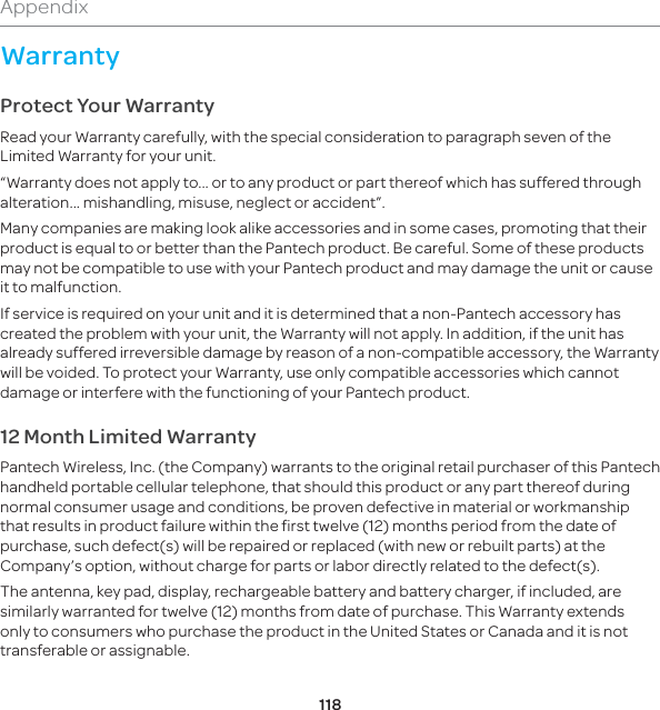 118AppendixWarrantyProtect Your WarrantyRead your Warranty carefully, with the special consideration to paragraph seven of the Limited Warranty for your unit.“Warranty does not apply to... or to any product or part thereof which has suffered through alteration... mishandling, misuse, neglect or accident”.Many companies are making look alike accessories and in some cases, promoting that their product is equal to or better than the Pantech product. Be careful. Some of these products may not be compatible to use with your Pantech product and may damage the unit or cause it to malfunction.If service is required on your unit and it is determined that a non-Pantech accessory has created the problem with your unit, the Warranty will not apply. In addition, if the unit has already suffered irreversible damage by reason of a non-compatible accessory, the Warranty will be voided. To protect your Warranty, use only compatible accessories which cannot damage or interfere with the functioning of your Pantech product.12 Month Limited WarrantyPantech Wireless, Inc. (the Company) warrants to the original retail purchaser of this Pantech handheld portable cellular telephone, that should this product or any part thereof during normal consumer usage and conditions, be proven defective in material or workmanship that results in product failure within the first twelve (12) months period from the date of purchase, such defect(s) will be repaired or replaced (with new or rebuilt parts) at the Company’s option, without charge for parts or labor directly related to the defect(s).The antenna, key pad, display, rechargeable battery and battery charger, if included, are similarly warranted for twelve (12) months from date of purchase. This Warranty extends only to consumers who purchase the product in the United States or Canada and it is not transferable or assignable.