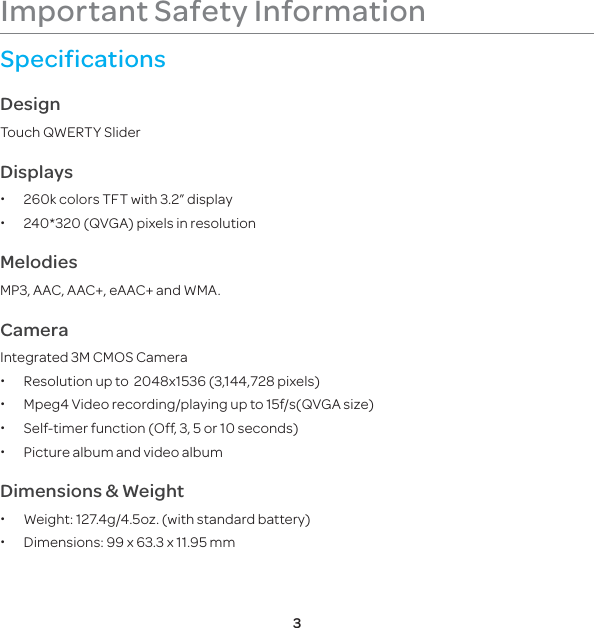 3Important Safety InformationSpecificationsDesignTouch QWERTY SliderDisplays x260k colors TFT with 3.2” display x240*320 (QVGA) pixels in resolution   MelodiesMP3, AAC, AAC+, eAAC+ and WMA.CameraIntegrated 3M CMOS Camera xResolution up to  2048x1536 (3,144,728 pixels) xMpeg4 Video recording/playing up to 15f/s(QVGA size) xSelf-timer function (Off, 3, 5 or 10 seconds) xPicture album and video albumDimensions &amp; Weight xWeight: 127.4g/4.5oz. (with standard battery) xDimensions:  99 x 63.3 x 11.95 mm    
