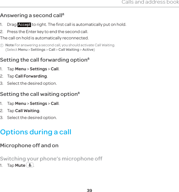 39Calls and address bookAnswering a second call11. Drag   to right. The first call is automatically put on hold.2.  Press the Enter key to end the second call. The call on hold is automatically reconnected.Note For answering a second call, you should activate Call Waiting. (Select Menu &gt; Settings &gt; Call &gt; Call Waiting &gt; Active)Setting the call forwarding option11. Tap Menu &gt; Settings &gt; Call.2. Tap Call Forwarding.3.  Select the desired option.Setting the call waiting option11. Tap Menu &gt; Settings &gt; Call.2. Tap Call Waiting.3.  Select the desired option.Options during a callMicrophone off and on Switching your phone’s microphone off1. Tap Mute  .