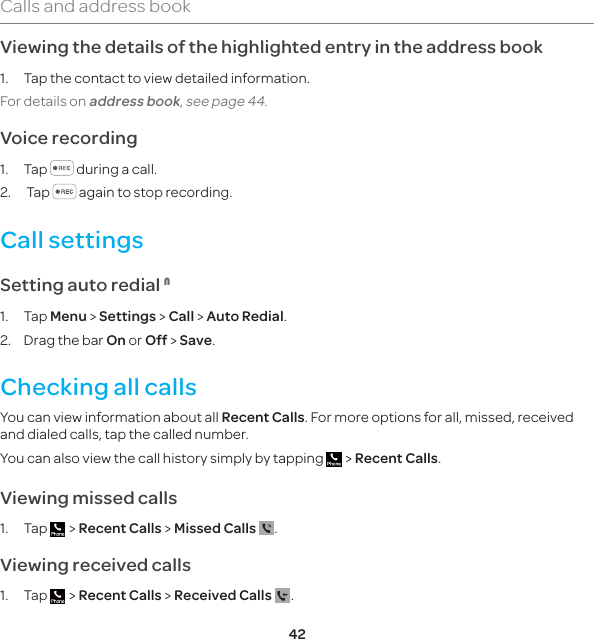 42Calls and address bookViewing the details of the highlighted entry in the address book1.  Tap the contact to view detailed information.For details on address book, see page 44. Voice recording1. Tap   during a call.2.  Tap   again to stop recording.Call settings Setting auto redial 11. Tap Menu &gt; Settings &gt; Call &gt; Auto Redial.2.  Drag the bar On or Off &gt; Save.Checking all callsYou can view information about all Recent Calls. For more options for all, missed, received and dialed calls, tap the called number. You can also view the call history simply by tapping   &gt; Recent Calls.Viewing missed calls1. Tap   &gt; Recent Calls &gt; Missed Calls  .Viewing received calls1. Tap   &gt; Recent Calls &gt; Received Calls  .
